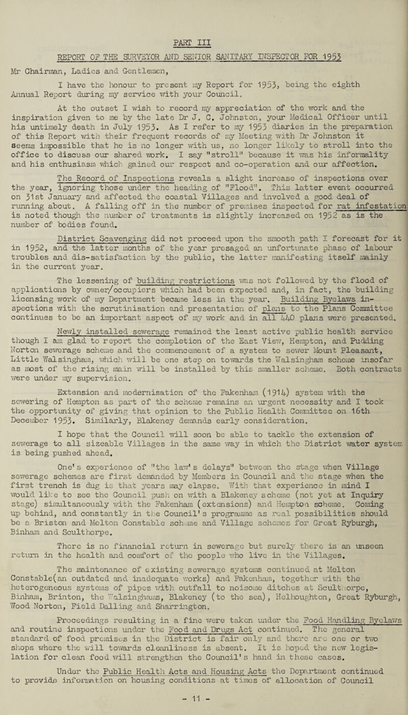 REPORT OF THE SURVEYOR AND SENIOR SANITARY INSPECTOR FOR 1953 Mr Chairman, Ladies and Gentlemen, I have the honour to present my Report for 1953s being the eighth Annual Report during my service with your Council. At the outset I wish to record my appreciation of the work and the inspiration given to me by the late Dr J. C. Johnston, your Medical Officer until his untimely death in July 1953. As I refer to my 1953 diaries in the preparation of this Report with their frequent records of my Meeting with Dr Johnston it seems impossible that he is no longer with us, no longer likely to stroll into the office to discuss our shared work. I say stroll because it was his informality and his enthusiasm which gained our respect and co-operation and our affection. The Record of Inspections reveals a slight increase of inspections over the year, ignoring those under the heading of Flood. This latter event occurred on 31st January and affected the coastal Villages and Involved a good deal of running about. A falling off in the number of premises inspected for rat infestation is noted though the number of treatments is slightly increased on 1952 as is the number of bodies found. District Scavenging did not proceed upon the smooth path I forecast for it in 1952, and the latter months of the year presaged an unfortunate phase of labour troubles and dis-satisfaction by the public, the latter manifesting itself mainly in the current year. The lessening of building restrictions was not followed by the flood of applications by owner/occupiers which had been expected and, in fact, the building licensing work of my Department became less in the year. Building Byelaws in¬ spections with the scrutinisation and presentation of plans to the Plans Committee continues to be an important aspect of my work and in all 11+0 plans were presented. Newly installed sewerage remained the least active public health service though I am glad to report the completion of the East View, Hemp ton, and Pudding Norton sewerage scheme and the commencement of a system to sewer Mount Pleasant, Little Walsingham, which will be one step on towards the Yfal sin gharri scheme insofar as most of the rising main will be installed by this smaller scheme. Both contracts were under my supervision. Extension and modernisation of the Fakenham (1911+) system with the sewering of Hempton as part of the scheme remains an urgent necessity and I took the opportunity of giving that opinion to the Public Health Committee on 16th December 1953. Similarly, Blakeney demands early consideration. I hope that the Council will soon be able to tackle the extension of sewerage to all sizeable Villages in the same way in which the District water system is being pushed ahead. One* s experience of the law's delays between the stage when Village sewerage schemes are first demanded by Members in Council and the stage when the first trench is dug is that years may elapse. With that experience in mind I would like to see the Council push on with a Blakeney scheme (not yet at Inquiry stage) simultaneously with the Fakenham (extensions) and Hempton scheme. Coming up behind, and constantly in the Council's programme as real possibilities should be a Briston and Melton Constable scheme and Village schemes for Great Ryburgh, Binham and Sculthorpe. There is no financial return in sewerage but surely there is an unseen return in the health and comfort of the people who live in the Villages. The maintenance of existing sewerage systems continued at Melton Constable(an outdated and inadequate works) and Fakenham, together with the heterogeneous systems of pipes with outfall to noisome ditches at Sculthorpe, Binham, Brlnton, the Walsinghams, Blakeney (to the sea), Helhoughton, Great Ryburgh, Wood Norton, Field Bailing and Sharrington. Proceedings resulting in a fine were taken under the Food Handling Byelaws and routine inspections under the Food and Drugs Act continued. The general standard of food premises in the District is fair only and there are one or two shops where the will towards cleanliness is absent. It is hoped the new legis¬ lation for clean food will strengthen the Council's hand in these cases. Under the Public Health Acts and Housing Acts the Department continued to provide information on housing conditions at times of allocation of Coxmcil