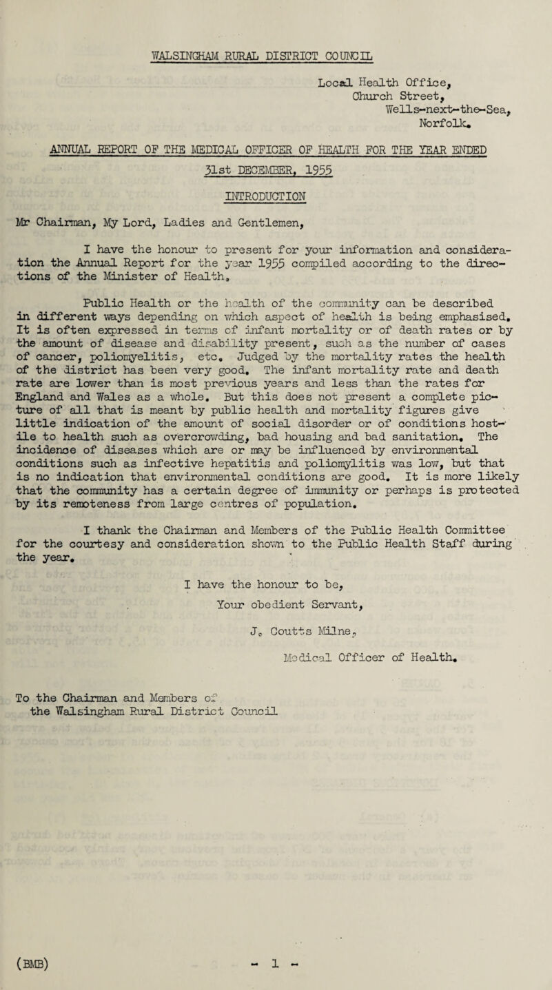 WALSINGHAM RURAL DISTRICT COUNCIL Locatl Health Office, Church Street, Wells-next-the-Sea, Norfolk* ANNUAL REPORT OF THE MEDICAL OFFICER OF HEALTH FOR THE YEAR ENDED 31st DECEMBER, 1955 INTRODUCTION Mr Chairman, My Lord, Ladies and Gentlemen, I have the honour to present for your information and considera¬ tion the Annual Report for the year 1955 compiled according to the direc¬ tions of the Minister of Health, Public Health or the health of the community can be described in different ways depending on which aspect of health is being emphasised. It is often expressed in terms of infant mortality or of death rates or by the amount of disease and disability present, such as the number of cases of cancer, poliomyelitis, etc. Judged by the mortality rates the health of the district has been very good. The infant mortality rate and death rate are lower than is most previous years and less than the rates for England and Wales as a whole. But this does not present a complete pic¬ ture of all that is meant by public health and mortality figures give little indication of the amount of social disorder or of conditions host-' ile to health such as overcrowding, bad housing and bad sanitation. The incidence of diseases which sire or may be influenced by environmental conditions such as infective hepatitis and poliomylitis was low, but that is no indication that environmental conditions are good. It is more likely that the community has a certain degree of immunity or perhaps is protected by its remoteness from large centres of population, I thank the Chairman and Members of the Public Health Committee for the courtesy and consideration shown to the Public Health Staff during the year, I have the honour to be, Your obedient Servant, Jc Coutts Milne, Medical Officer of Health, To the Chairman and Members of the Walsingham Rural District Council