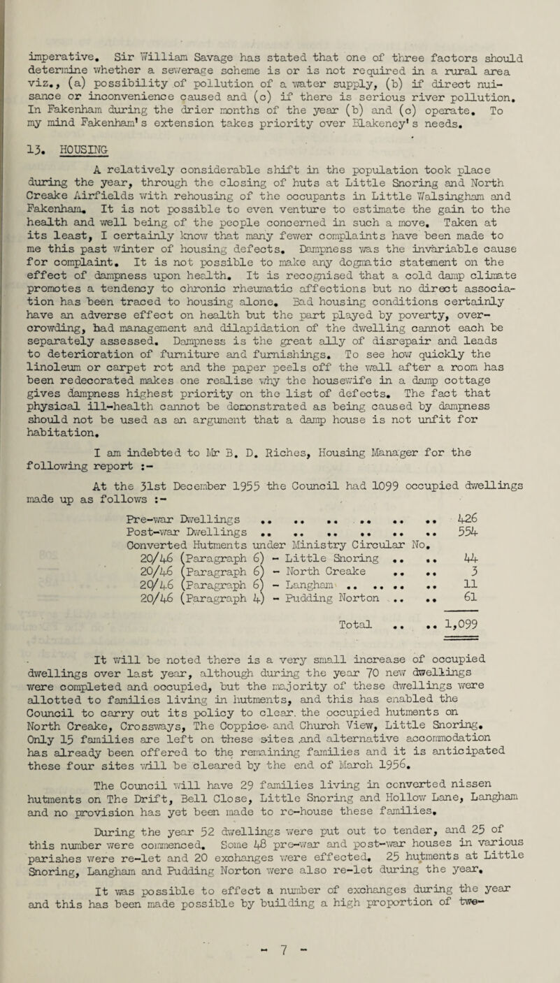 imperative. Sir William Savage has stated that one of three factors should determine whether a sewerage scheme is or is not required in a rural area viz., (a) possibility of pollution of a water supply, (b) if direct nui¬ sance or inconvenience caused and (c) if there is serious river pollution. In Fakenham during the drier months of the year (b) and (c) operate. To my mind Fakenham’s extension takes priority over Blakeney's needs. 13. HOUSING A relatively considerable shift in the population took place during the year, through the closing of huts at Little Snoring and North Creake Airfields with rehousing of the occupants in Little Vfalsingham and Fakenham. It is not possible to even venture to estimate the gain to the health and well being of the people concerned in such a move. Taken at its least, I certainly know that many fewer complaints have been made to me this past winter of housing defects. Dampness was the invariable cause for complaint. It is not possible to make any dogmatic statement on the effect of dampness upon health. It is recognised that a cold damp climate promotes a tendency to chronic rheumatic affections but no direct associa¬ tion has been traced to housing alone. Bad housing conditions certainly have an adverse effect on health but the part played by poverty, over¬ crowding, had management and dilapidation of the dwelling cannot each be separately assessed. Dampness is the great ally of disrepair and leads to deterioration of furniture and furnishings. To see how quickly the linoleum or carpet rot and the paper peels off the wall after a room has been redecorated makes one realise why the housewife in a damp cottage gives dampness highest priority on the list of defects. The fact that physical ill-health cannot be demonstrated as being caused by dampness should not be used as an argument that a damp house is not unfit for habitation. I am indebted to Mr B, D. Riches, Housing Manager for the following report :— At the 31st December 1955 the Council had 1099 occupied dwellings made up as follows :- Pre-war Dwellings •• .. .. .. .• •• 426 Post-war Dwellings.. 554 Converted Hutments under Ministry Circular No. 20/46 (Paragraph 6) - Little Snoring .. .. 44 20/46 (Paragraph 6) - North Creake .. .. 3 20/46 (Paragraph 6) - Langham' ... 11 20/46 (Paragraph 4) - Pudding Norton .. .. 61 Total .. .. 1,099 It will be noted there is a very small increase of occupied dwellings over last year, although during the year 70 new* dwellings were completed and occupied, but the majority of these dwellings were allotted to families living in hutments, and this has enabled the Council to carry out its policy to clear, the occupied hutments on North Creake, Crossways, The Coppice- and Church View, Little Snoring. Only 15 families are left on these s-ites .and alternative accommodation has already been offered to the remaining families and it is anticipated these four sites will be cleared by the end of March 1956. The Council will have 29 families living in converted nissen hutments on The Drift, Bell Close, Little Snoring and Hollow Lone, Langham and no provision has yet been made to re—house these families. During the year 52 dwellings were put out to tender, and 25 of this number were commenced. Some 48 pre-war and post—war houses in various parishes were re-let and 20 exchanges were effected. 25 hutments at Little Snoring, Langham and Pudding Norton were also re-let during the year. It was possible to effect a number of exchanges during the year and this has been made possible by building a high proportion of twe-