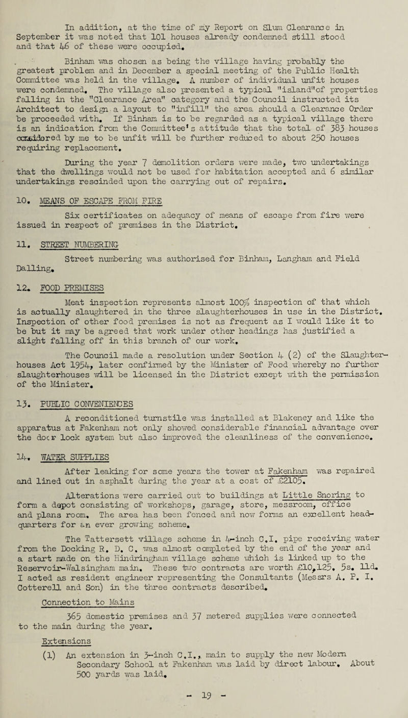 In addition, at the time of my Report on Slum Clearance in September it was noted that 101 houses already condemned still stood and that 46 of these were occupied, Binham was chosen as being the village having probably the greatest problem and in December a special meeting of the Public Health Committee was held in the village, A number of individual unfit houses were condemned. The village also presented a typical island* 1,of properties falling in the ’’Clearance Area category and the Council instructed its Architect to design a layout to infill the area should a Clearance Order be proceeded with. If Binham is to be regarded as a typical village there is an indication from the Committee’s attitude that the total of 383 houses ccrjbicbred by me to be unfit will be further reduced to about 250 houses requiring replacement. During the year 7 demolition orders were made, two undertakings that the dwellings would not be used for habitation accepted and 6 similar undertakings rescinded upon the carrying out of repairs, 10. MEANS OF ESCAPE FROM FIRE Six certificates on adequacy of means of escape from fire were issued in respect of premises in the District, 11. STREET NUMBER INC Street numbering was authorised for Binham, Langham and Field Dalling. 12. FOOD PREMISES Meat Inspection represents almost 100^ inspection of that which is actually slaughtered in the three slaughterhouses in use in the District, Inspection of other food premises is not as frequent as I would like it to be but it may be agreed that work under other headings has justified a slight falling off in this branch of our work. The Council made a resolution under Section 4(2) of the Slaughter¬ houses Act 1954, later confirmed by the Minister of Food whereby no further slaughterhouses will be licensed in the District except with the permission of the Minister. 13. PUBLIC CONVENIENCES A reconditioned turnstile was installed at Blakeney and like the apparatus at Fakenham not only showed considerable financial advantage over the doer lock system but also improved the cleanliness of the convenience. 14. WATER SUPPLIES After leaking for some years the tower at Fakenham was repaired and lined out in asphalt during the year at a cost of £2105. Alterations were carried out to buildings at Little Snoring to form a depot consisting of workshops, garage, store, messroom, office and plans room. The area has been fenced and now forms an excellent head¬ quarters for an ever growing scheme. The Tattersett village scheme in 4“inch C.I. pipe receiving water from the Docking R. D. C, was almost completed by the end of the year and a start made on the Hindringham village scheme which is linked up to the Re servo ir-Vfalsingham main. These two contracts are worth £10^125, 5s, lid, I acted as resident engineer representing the Consultants (Messrs A, P. I, Cotterell and Son) in the three contracts described. Connection to Mains 365 domestic premises and 37 metered supplies were connected to the main during the year. Extensions (l) An extension in 3-inch C.I,,. main to supply the new Modem Secondary School at Fakenham was laid by direct labour. About 500 yards was laid.