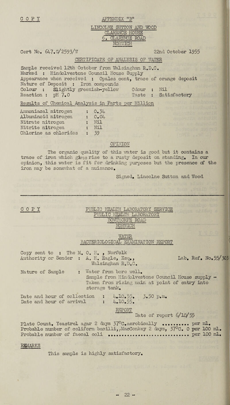 COPY APPENDIX ”BM LINCOLNE SUTTON AND WOOD CLARENCE HOUSE 6,' CLARENCE ROAD NORWICH Cert No, 647.G/2593/W 22nd October 1953 CERTIFICATE OF ANALYSIS OF WATER Sample received 12th October from TiTalsingham R.D.C. Marked : Hindolvestone Council House Supply Appearance when received : Opales cent, trace of orange deposit Nature of Deposit : Iron compounds Colour : Slightly greenish-yellow Odour : Nil Reaction : pH 7.0 Taste : Satisfactory Results of Chemical Analysis in Parts per Million Ammoniacal nitrogen : 0,34- Albuminoid nitrogen : 0,04- Nitrate nitrogen : Nil Nitrite nitrogen : Nil Chlorine as chlorides : 39 OPINION The organic quality of this water is good but it contains a trace of iron which gives rise to a rusty deposit on standing* In our opinion, this water is fit for drinking purposes but the presence cf the iron may be somewhat of a nuisance. Signed, Lincolne Sutton and Wood COPY PUBLIC HEALTH LABORATORY SERVICE PUBLIC HEALTH LABORATORY BOY/THORPE ROAD NORWICH WATER BACTERIOLOGICAL EXAMINATION REPORT Copy sent to : The M, 0, H. , Norfolk Authority or Sender : A, H, Eagle, Esq,, Lab. Ref. No.55/ 303' Walsingham R.D.C, Nature of Sample : Water from bore well. Sample from Hindolvestone Council House supply - Taken from rising main at point of entry into storage tank. Date and hour of collection : 4.10,55. 3.50 p.m. Date and hour of arrival : 4.10.55, REPORT Date of report 6/10/55 Plate Count. Yeastrel agar 2 days 37°C.aerobically per ml. Probable number of coliform bacilli,,MacConkey 2 days, 37°C. 0 per 100 ml. Probable number of faecal coli ..... per 100 ml. REMARKS This sample is highly satisfactory.