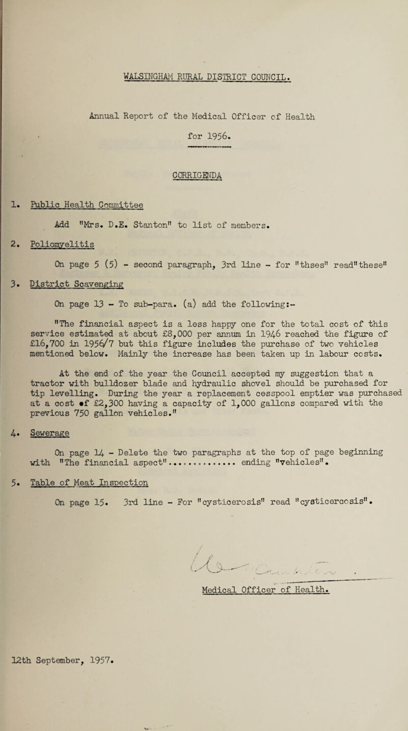 Annual Report of the Medical Officer of Health for 1956. CORRIGENDA 1. Public Health Committee Add Mrs* D.E* Stanton to list of members* 2. Poliomyelitis On page 5 (5) - second paragraph, 3rd line - for thses readthese 3* District Scavenging On page 13 - To sub-para, (a) add the following The financial aspect is a less happy one for the total cost of this service estimated at about £8,000 per annum in 1946 reached the figure of £16,700 in 195^/7 but this figure includes the purchase of two vehicles mentioned below. Mainly the increase has been taken up in labour costs. At the end of the year the Council accepted my suggestion that a tractor with bulldozer blade and hydraulic shovel should be purchased for tip levelling. During the year a replacement cesspool emptier was purchased at a cost «f £2,300 having a capacity of 1,000 gallons compared with the previous 750 gallon vehicles. 4- Sewerage On page 14 - Delete the two paragraphs at the top of page beginning with The financial aspect.............. ending vehicles. 5. Table of Meat Inspection On page 15* 3rd line - For cysticerosis read cysticercosis. Medical Officer of Health. 12th September, 1957