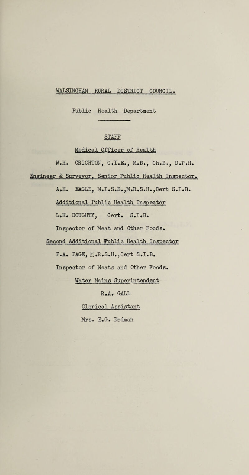 Public Health Department STAFF Medical Officer of Health W.H. CRICHTON, C.I.E., M.B., Ch.B., D.P.H. Engineer & Surveyor. Senior Public Health Inspector* A.H. EAGLE, M.I.S.E.,M.R.S.H.,Cert S.I.B. Additional Public Health Inspector L.H. DOUGHTY, Cert. S.I.B. Inspector of Meat and Other Foods. Second Additional Public Health Inspector P.A. PAGE, M.R.S.H.,Cert S.I.B. Inspector of Meats and Other Foods. Water Mains Superintendent R.A. GALL Clerical Assistant Mrs. E.G. Dodman