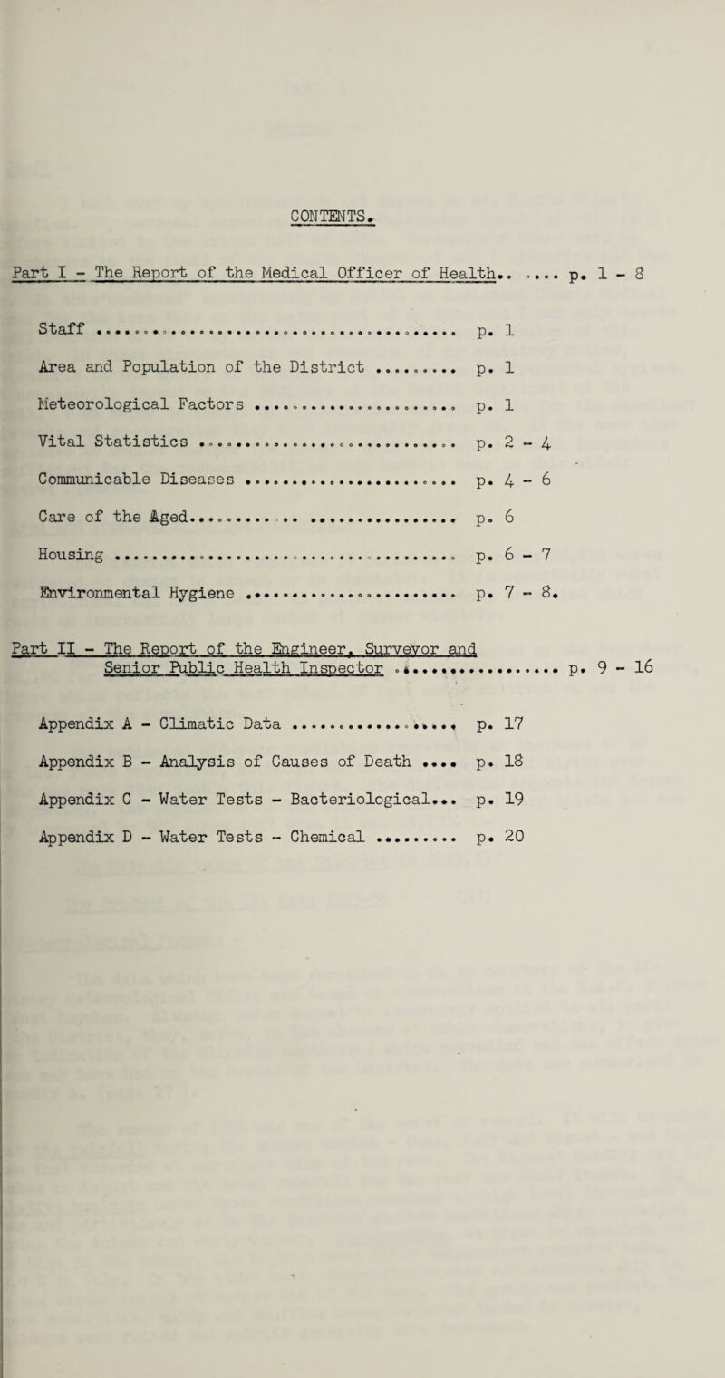 CONTENTS Part I - The Report of the Medical Officer of Health.. .... p. 1 - 8 Staff ........................ p. 1 Area and Population of the District ......... p. 1 Meteorological Factors ... p. 1 Vital Statistics ... p. 2 - 4 Communicable Diseases .. p. 4-6 Care of the Aged........... .. p. 6 Housing...... p. 6 - 7 Environmental Hygiene... p. 7 - 8. Part II - The Report of the Engineer. Surveyor and Senior Public Health Inspector ........p. 9 - 16 Appendix A - Climatic Data .. p. 17 Appendix B - Analysis of Causes of Death .... p. 18 Appendix C - Water Tests - Bacteriological... p. 19 Appendix D - Water Tests - Chemical .. p. 20