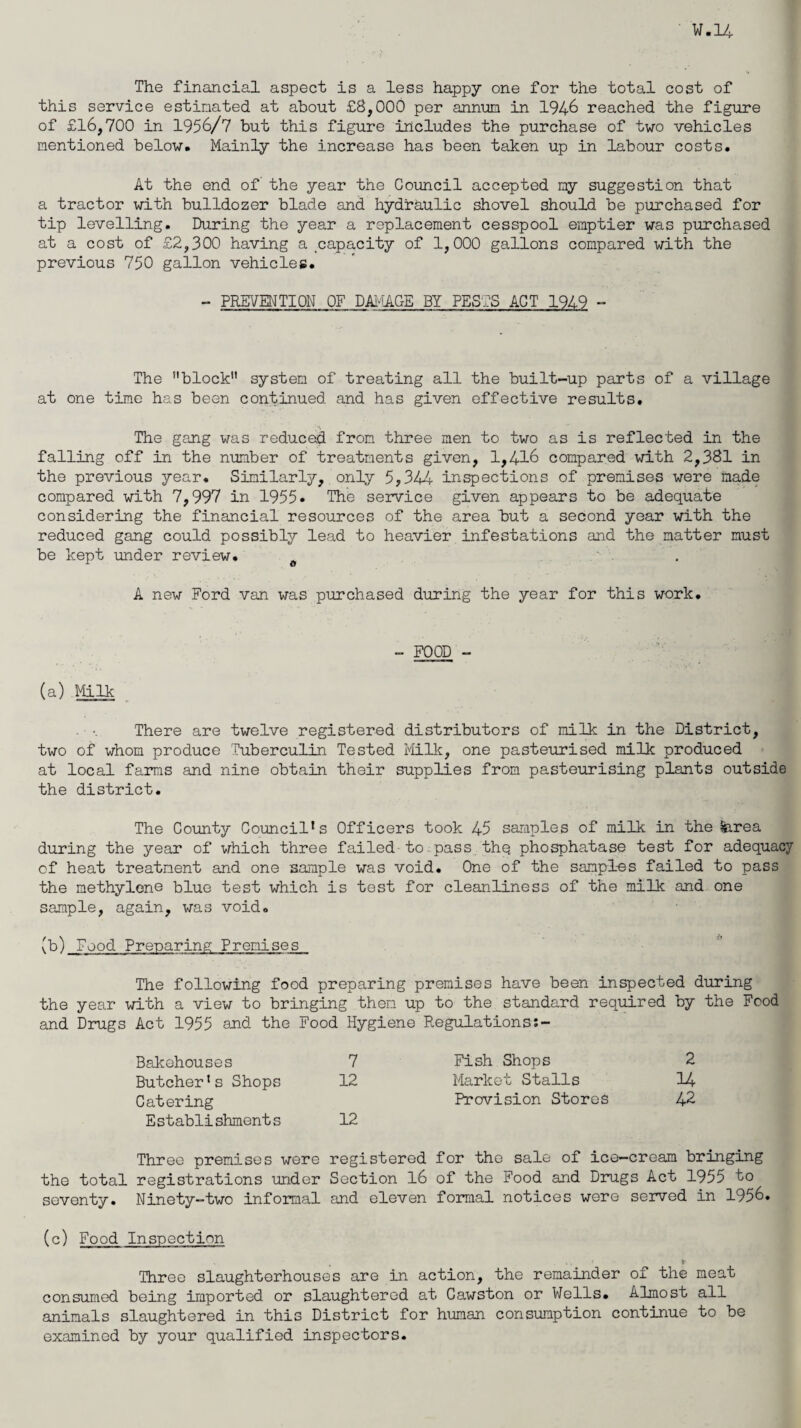 The financial aspect is a less happy one for the total cost of this service estimated at about £8,000 per annum in 1946 reached the figure of £16,700 in 1956/7 but this figure includes the purchase of two vehicles mentioned below. Mainly the increase has been taken up in labour costs. At the end of the year the Council accepted my suggestion that a tractor with bulldozer blade and hydraulic shovel should be purchased for tip levelling. During the year a replacement cesspool emptier was purchased at a cost of £2,300 having a capacity of 1,000 gallons compared with the previous 750 gallon vehicles. - PREVENTION OF DAMAGE BY PESTS ACT 1949 - The block system of treating all the built-up parts of a village at one time has been continued and has given effective results. The gang was reduced from three men to two as is reflected in the falling off in the number of treatments given, 1,416 compared with 2,381 in the previous year. Similarly, only 5,344 inspections of premises were made compared with 7,997 in 1955. The service given appears to be adequate considering the financial resources of the area but a second year with the reduced gang could possibly lead to heavier infestations and the matter must be kept under review. 0 . A new Ford van was purchased during the year for this work. - FOOD - (a) Milk There are twelve registered distributors of milk in the District, two of whom produce Tuberculin Tested Milk, one pasteurised milk produced at local farms and nine obtain their supplies from pasteurising plants outside the district. The County Council’s Officers took 45 samples of milk in the ?jarea during the year of which three failed to pass thq phosphatase test for adequacy of heat treatment and one sample was void. One of the samples failed to pass the methylene blue test which is test for cleanliness of the milk and one sample, again, was void. (b) Food Preparing Premises The following food preparing premises have been inspected during the year with a view to bringing them up to the standard required by the Food and Drugs Act 1955 and the Food Hygiene Regulations:- Bakehouses 7 Butcher’s Shops 12 Catering E stablishrnent s 12 Fish Shops 2 Market Stalls 14- Provision Stores 42 Three premises were registered for the sale of ice-cream bringing the total registrations under Section 16 of the Food and Drugs Act 1955 to seventy. Ninety-two informal and eleven formal notices were served in 1956. (c) Food Inspection ' . * Three slaughterhouses are in action, the remainder of the meat consumed being imported or slaughtered at Cawston or Wells. Almost all animals slaughtered in this District for human consumption continue to be examined by your qualified inspectors.