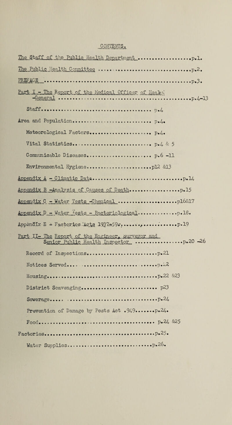 CONTENTS. The Staff of the Public Health Department .p, 1. The Public Health Committee .....,p,2. PREFACE ...p,3. Part I - The Report of the Medical Officer of Ileal-. 3 -General........ p.4-13 Staff.p«4 Area and Population.... p.4. Meteorological Factors. .... p.4* Vital Statistics..-... p.4 & 5 Communicable Diseases.... p.6 -11 Environmental Hygiene...pl2 &13 Appendix A - Climatic Data.....*p*14 Appendix B -Analysis of Causes of Death...p.15 Appendix C - Water Tests -Chemical .pl6&17 Appendix D - Water 1‘ests - Bacteriological....p.IS. Appendix E - Factories ..'Acts 1927-«59v.* »p*19 Part II- The Report of the Engineer, surveyor and Senior Public Health Inspector .... .p.20 -26 Record of Inspections.p.21 Notices Served.... .... .p.22 Housing.....p.22 &23 District Scavenging... .. p23 Sewerage. ....p* 24 Prevention of Damage by Pests Act .949.p*24* F ood....... p* 24 &25 Factories. Water Supplies .p.25 p.26.
