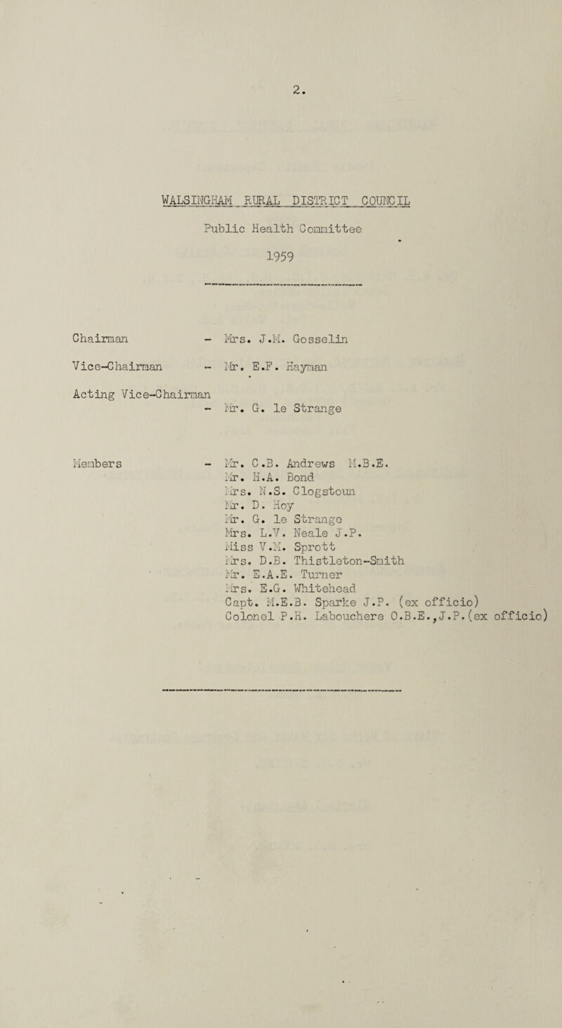 WALSINGHAM RURAL DISTRICT COUNCIL Public Health Committee 1959 Chairman - Vice-Chairman Acting Vice-Chairman Mrs. J.M. Gosselin Mr. E.F. Hayman Mr. G. le Strange Members - Mr. C.B. Andrews M.B.E. Mr. H.A. Bond Mrs. N.S. Clogstoun Mr. D. Hoy Mr. G. le Strango Mrs. L.V. Neale J.P. Miss V.K. Sprott Mrs. D.B. Thistleton-Snith Mr. E.A.E. Turner Mrs. E.G. Whitehead Capt. M.E.B. Sparke J.P. (ex officio) Colonel P.H. Labouchere O.B.E.,J.P.(ex officio)