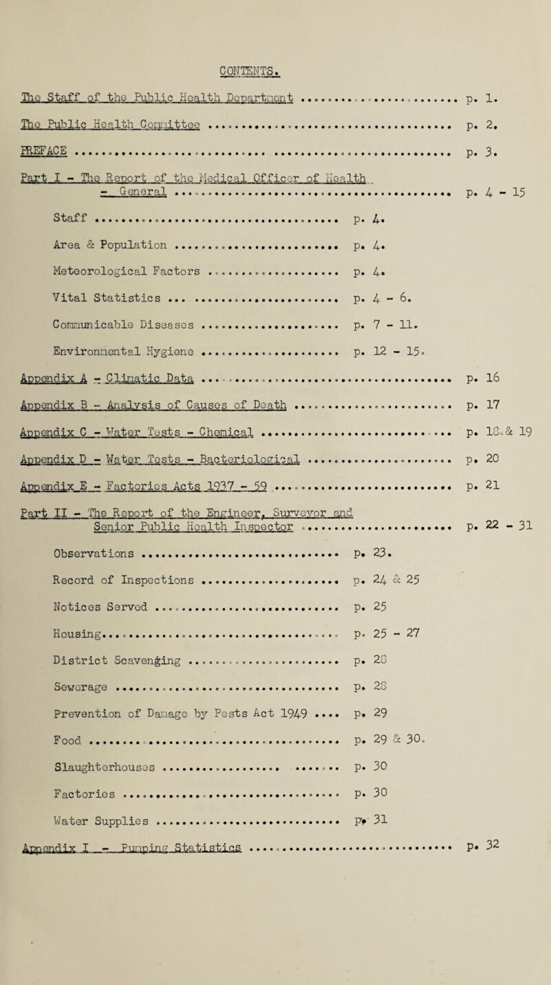 CONTENTS The Staff of the Public Health Dcpartiaont.... The Public Health Gor.i;.iitteo ... HIEFACE..... Part I - TIio Report of tho riedical Officer of rioalth . - General ... Staff p. l^% Area & Population... p. 4* Meteorological Factors .. p. 4« Vital Statistics. p. 4 “ 6. Communicable Diseases . p. 7 - 11. Environmental rlygiene... p. 12 - 15. Appendix A - Climatic Data .... Appendix B - Analysis of Causes of Death ......... Appendix C - '^'^ater Tests - Chemical .. Appendix D - Water Tests - Bacteriological . Appendix E ~ Factories Acts 19'^7 - 59 ............. Part II - The Report of the Encineer. Survovor and Senior Public Health Inspector .. Observations .. p* 23. Record of Inspections... p. 24 iS: 25 Notices Served ....... p. 25 Housing.......... p. 25 - 27 District Scavenging ... p. 20 Sewerage ..... p. 20 Prevention of Damage by Pests Act 1949 •••• p. 29 Food........ p. 29-3: 30. Slaughterhouses..... • P« 30 Factories .... p. 30 Water Supplies ... Pf'31 p. 1. p. 2, p. 3. P. 4 - 15 p. l6 p. 17 p. 10-3c 19 p. 20 p. 21 p. 22 - 31