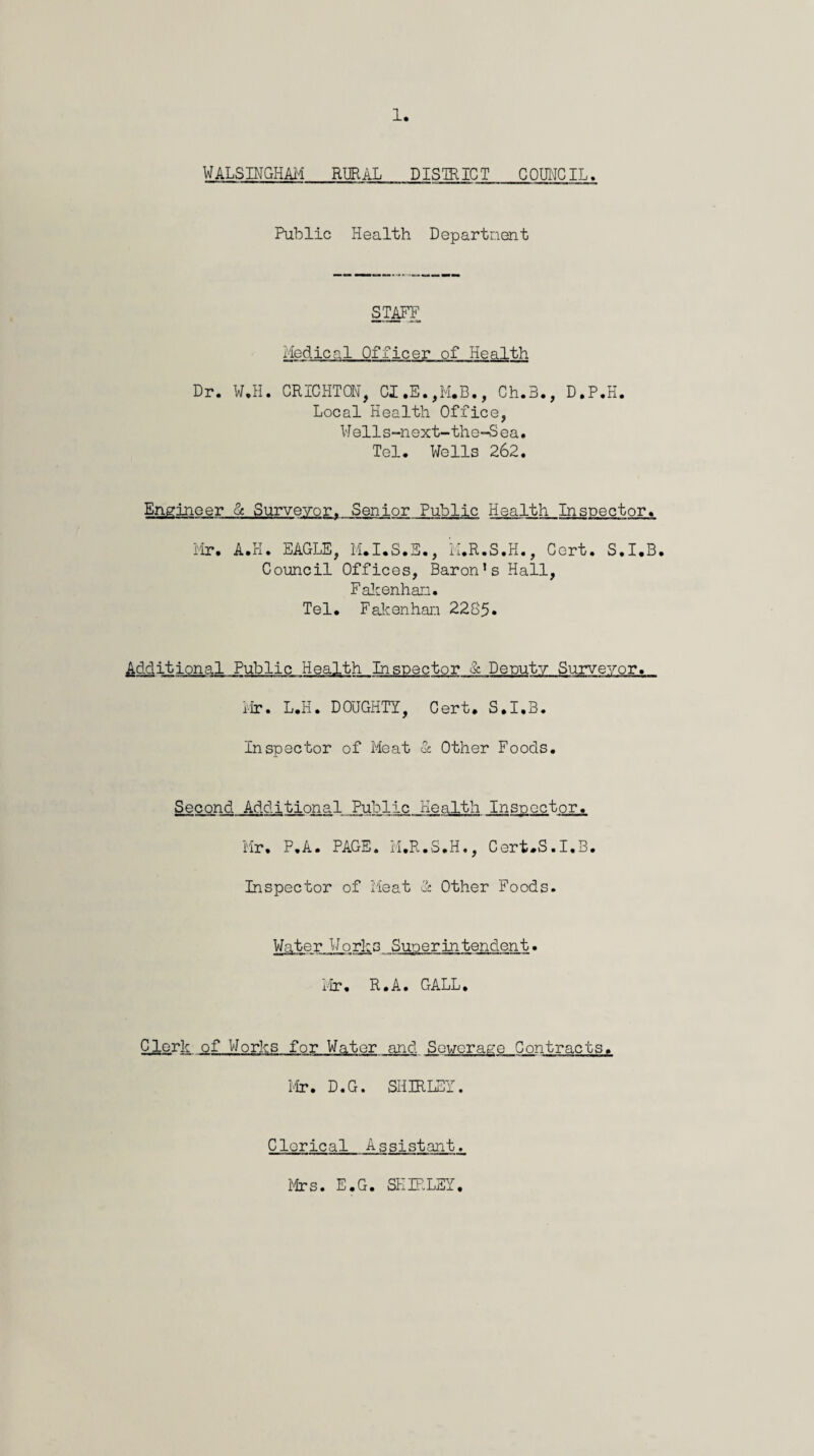 WALSINGHAii RURAL DISmiCT COUNCIL. Public Health Departncmt gTAPF iiodical Officer of Health Dr. W.H. CRICHTON, CI.E.,M.B., Ch.3., D.P.H. Local Health Office, Wells-next-the-Sea. Tel. Wells 262. Engineer & Surveyor^ Senior Pulplic Health Inspector. i'lr. A.H. EAGLE, M.I.S.S., iI.R.S.H., Cert. S.I.B. Council Offices, Baron’s Hall, Falcenhan. Tel. FaJcenhan 2285* Additional Public Health Inspector &. Deputy Surveyor. i.Ir. L.H. DOUGHTY, Cert. S.I.B. Inspector of Meat St Other Foods. Second Additional Public Health Inspector. Mr, P.A. PAGE. iI.R.S.H., Cert-S.I.B. Inspector of Heat St Other Foods. Water Works Superintendent. 1-ir, R.A, GALL, Clork of Works for Water and Sewerage Contracts. Mr. D.G. SHIRLEY. Clerical Assistant. ifrs. E.G. SEIRLSY