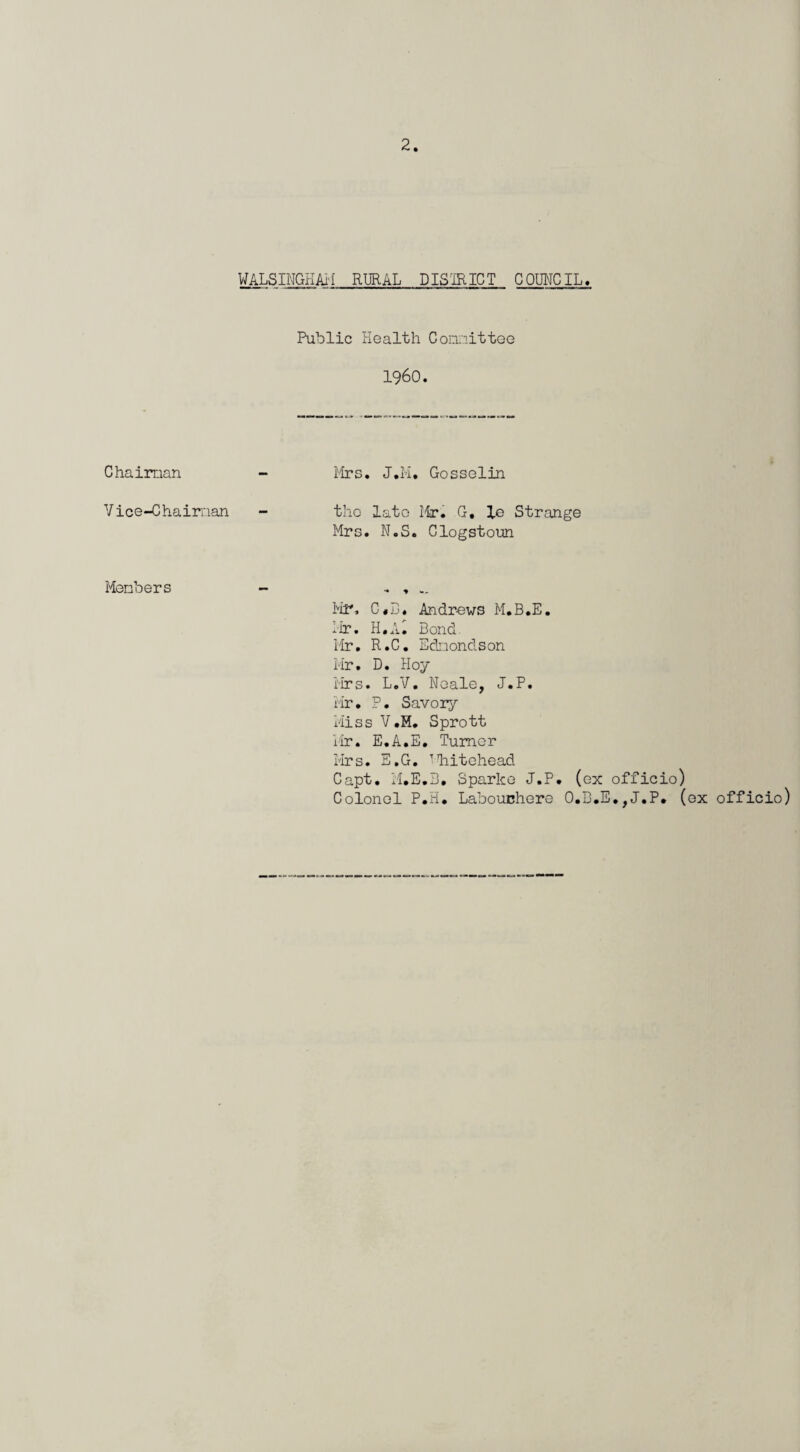 Chaiman Vice-Chairnan Members WALSINGHAl'I RIJRAL DISmiCT COIMCIL« Public Health C omit tee i960. Mrs. J.H, Gosselin the late Mr. G, le Strange Mrs. N.S. Glogstoun Mr, Andrews M.B.E. Hr. H.A. Bond. Hr, R.C, Edi-iondson Hr. D. Hoy i'irs. L.V, Neale, J.P. Hr. P. Savoiy Hiss V.H, Sprott iar. E.A.E. Tumor Mrs. E.G. ’liitohead Capt. H.E.B, Sparke J.P. (ox officio) Colonel P.H. Labouchero O.B.E,,J.P. (ox officio)