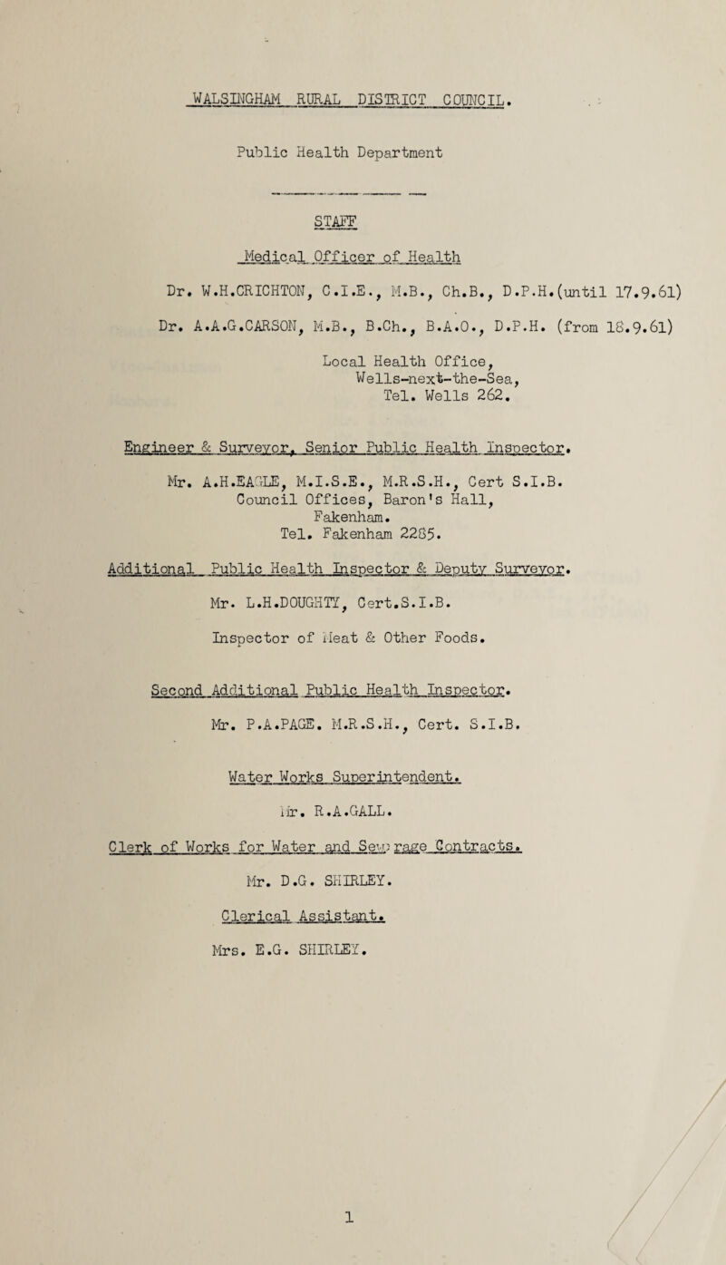 Public Health Department STAFF Medical Officer ofHealth Dr. ¥ .H.CRICHTON, C.I.E., M.B., Ch.B., D.P.H. (until 17.9.61) Dr. A.A.G.CARSON, M.B., B.Ch., B.A.O., D.P.H. (from 18«9*6l) Local Health Office, Wells-next-the-Sea, Tel. Wells 262. Engineer & Surveyor, Senior Public Health Inspector. Mr. A.H.EAGLE, M.I.S.E., M.R.S.H., Cert S.I.B. Council Offices, Baron’s Hall, Fakenham. Tel. Fakenham 2285. Additional Public Health Inspector & Deputy Surveyor. Mr. L.H.DOUGHTY, Cert.S.I.B. Inspector of Meat & Other Foods. Second Additional Public Health Inspector. ■ TI ■■ rrmrmm'T —i ■» ■ c hi w.rr-^im w mi ■ ■ raa Mr. P.A.PAGE. M.R.S.H., Cert. S.I.B. Water Works Superintendent. iir. R.A.GALL. Clerk of Works for Water and Sew;rage Contracts. Mr. D.G. SHIRLEY. Clerical Assistant. Mrs. E.G. SHIRLEY. 1