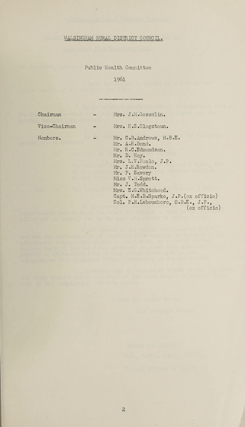 Chairman Vice-Chairman Members. Public Health Committee 1961 Mrs. J.M.Gosselin. Mrs. N.S.Clogstoun. Mr. C.B.Andrews, M.B.E. Mr. A.H.Bond. Mr. R.C.Edmondson. Mr. D. Hoy. Mrs. L.V.Neale, J.P. Mr. J.H.Rowdon. Mr. P. Savory Miss V.M.Sprott. Mr. J. Todd. Mrs. E.G.Whitehead. Capt, M.E.B.Sparke, J.P.(ox officio) Col. P.H.Laboucherc, O.B.E., J.P., (ex officio) 2