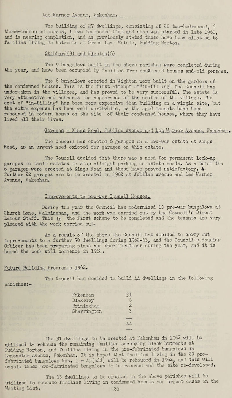 Lee Warner Avenue, Fakenham._ The building of 27 dwellings, consisting of 20 two-bedrooned, 6 three-bedrooned houses, 1 two bedrooned flat and shop was started in late i960, and is nearing completion, and as previously stated these have been allotted to families living in hutments at Green Lane Estate, Pudding Norton. Stibbard(3) and Wj;Jhton(6) The 9 bungalows built in the above parishes were completed during the year, and have been occupied by families from condemned houses and.old persons. Tho 6 bungalows erected in Wighton were built on the gardens of the condemned houses. This is the first attempt atin-filling” tho Council has undertaken in the villages, and has proved to be very successful. The estate is very attractive and enhances tho appearance of tho centre of the village. The cost of in-filling has been more expensive than building on a virgin site, but the extra expense has been well worthwhile, as the aged tenants have been rehoused in modem homes on the site of their condemned houses, where they have lived all their lives. Garages - Kings Road. Jubilee Avenue and Lee Warner Avenue. Fakenham. The Council has erected 6 garages on a pre-war estate at Kings Road, as an urgent need existed for garages on this estate. The Council decided that there was a need for permanent lock-up garages on their estates to stop allnight parking on estate roads. As a trial the 6 garages were erected at Kings Road and these have proved satisfactory. A further 22 garages are to be erected in 1962 at Jubilee Avenue and Lee Warner Avenue, Fakenham. Improvements to pre-war Council Houses. During tho year tho Council has modernized 10 pre-war bungalows at Church Lane, Walsingham, and the work was carried out by the Council’s Direct Labour Staff. This is the first scheme to be completed and the tenants are very pleased with the work carried out. As a result of tho above the Council has decided to carry out improvements to a further 70 dwellings during 1962-63, and the Council’s Housing Officer has been preparing plans and specifications during the year, and it is hoped the work will commence in 1962. Future Building Programme 1962. The Council has decided to build 44 dwellings in the following parishes:- Fakenham 31 Blakeney S Briningham 2 Sharrington 3 44 The 31 dwellings to be erected at Fakenham in 1962 will be utilized to rehouse the remaining families occupying black hutments at Pudding Norton, and families living in the pre-fabricated bungalows in Lancaster Avenue, Fakenham. It is hoped that families living in the 23 pre¬ fabricated bungalows Nos. 1 - 45(odd) will be rehoused in 1962, and this will enable these pre-fabricated bungalows to be removed and the site re-developed. The 13 dwellings to be erected in the above parishes will be utilized to rehouse families living in condemned houses and urgent cases on the