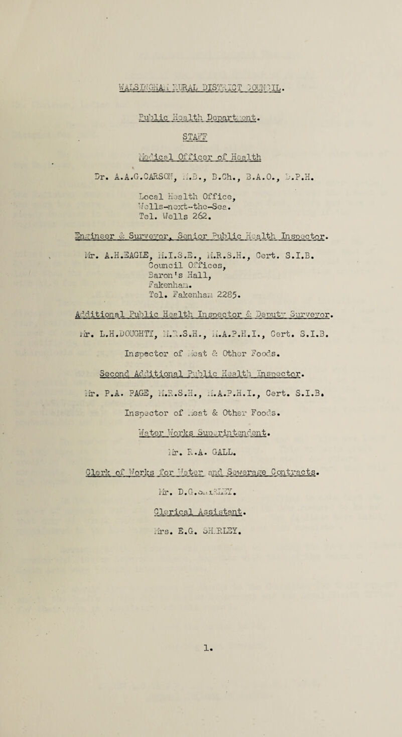 iVALoB-iC-HA,! I:URAL DISTRICT 3QOr.IL. Public Health Popart, ont. STAFF Medical Officer of Health * Pr. A.A.G.CARSOH, M.B., B.Ch., B.A.O., P.P.H. Local Health Office, Wolls-no>rt-the-Sea. Tel. Wells 262. Engineer & Surveyor. Senior public_Health. Inspector. Mr. A.H.EAGLE, H.I.S.E., H.R.8.H., Cert. S.I.B. Council Offices, Baron’s Hall, Fakenhaa. Tel. Fakenhan 2285. Additional Public Health Inspector 1 Daput Surveyor. iir. L.H.DOUGHTY, li.Pc.S.H., M.A.P.H.I., Cert. S.I.B. Inspector of beat &. Other Foods. Second Additional Public I-Iealth Inspector. •ir. P.A. PAGE, H.R.S.H., M.A.P.H.I., Cert. S.I.B. Inspector of neat & Other Foods. Water Works Superintendent. iir. R.A. GALL. Clerk of Works for ~roter and Sewerage Contracts. Hr. D.G.oiiJL-:j_ufi. Clerical Assistant. Mrs. E.G. SH.PlLEY.