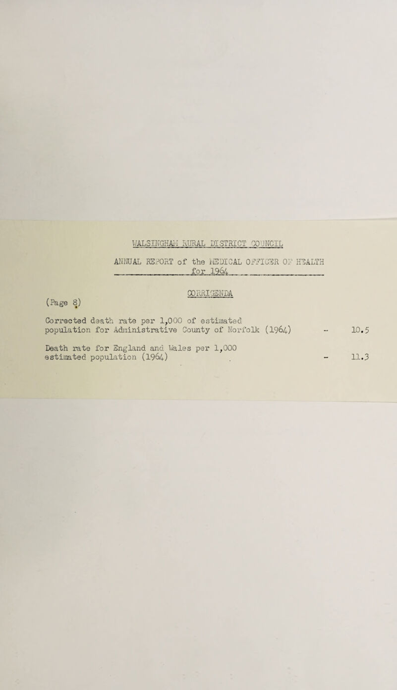 WAL SINC-H All RURAL DISTRICT COUNCIL ANNUAL REPORT of the MEDICAL OFFICER OF HEALTH __for 1964 __._ (?age 8) CORRIGENDA Corrected death rate per 1,000 of estimated population for Administrative County of Norfolk (1964) 10.5 Death rate for England and Wales per 1,000 estimated population (1964) 11.3