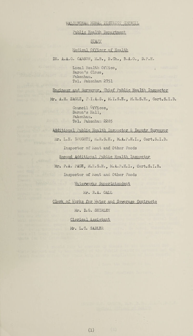 Public Health Department 3TAFF medical Officer of Health DR. A.A.G. CARSON, M.B., B.Ch., B.A.O., D.P.H. Local Health Office, , Baron’s Close, Fakenham. Tel. Fakenham 2751 Engineer and Surveyor, Chief Public Health Inspector Mr. A.H. EAGLE, F.I.A.S., M.I.S.E., M.R.S.H., Cert.S.I.B. Council Offices, Baron’s Hall, Fakenham. Tel. Fakenham 2285 Additional Public Health Inspector & Deputy Surveyor Mr. L.H. DOUGHTY, M.R.S.H., M.A.P.H.I., Cert.S.I.B. Inspector of heat and Other Foods Second Additional Public Health Inspector Mr. P.A. PAGE, M.R.S.H., M.A.P.H.I., Cert.S.I.B. Inspector of Meat and Other Foods Waterworks Superintendent Mr. R.A. GALL Clerk of Works for Water and Sewerage Contracts Mr. D.G. SHIRLEY Clerical Assistant Mr. L.C. SADLER
