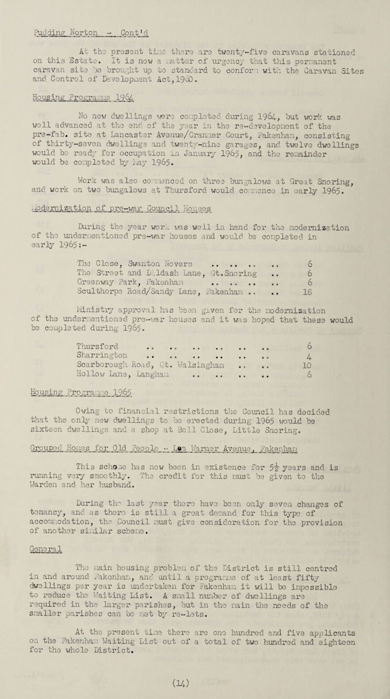 At the present 4- n - U there are twenty-five caravans stationed on this Estate. It is now a natter of urgency that this permanent caravan site ho brought up to standard to confor and Control of Development Act, i960. with the Caravan Sites Housing Prograu.n 1964 No new dwellings were completed during 1964, but work was well advanced at the end of the year in the re-development of the pre-fab. site at Lancaster Avenue/Cranmer Court, Pakenhan, consisting of thirty-seven dwellings and twenty-nine garages, and twelve dwellings would bo read; for occupation in January 1965, and the remainder would be completed by Lay 1965. Work was also commenced on three bungalows at Great Snoring, and work on two bungalows at Thursford would commence in early 1965. modernization of pre-war Council Houses. During the year work was wall in hand for the modernization of the undermentioned pre-war houses and would be completed in early 1965:- The Close, Swanton Movers . 6 The Street and D.ldash Lane, Gt.Snoring .. 6 Greenway Park, Pakenhan .. .. .. .. 6 Sculthorpe Road/oandy Lane, Pakenham .. .. 18 ministry approval has been given for the modernization of the undermentioned pre-war houses and it was hoped that these would be completed during 1965. Thursford . 0 0 6 Sharrinvton . • *> 4 Scarborough Road, Gt. Walsinghan 0 0 0 0 10 Hollow Lane, Langhan 0 0 • • 6 Housing Programme 1965 Owing to financial restrictions the Council has decided that the only new dwellings to bo erected during 1965 would be sixteen dwellings and a shop at Bell Close, Little Snoring. Gro upe d Ho me s for Old People Lae Warner Avenue, Pakenhan This scheme lias now been in existence for 5'g' years and is running very smoothly. The credit for this must be given to the Warden and her husband. Luring the last year there have been only seven changes of tenancy, and as there is still a great demand for this type of accommodation, the Council must give consideration for the provision of another similar scheme. General The main housing problem of the District is still centred in and around Pakonham, and until a programme of at least fifty dwellings per year is undertaken for Pakonham it will be impossible to reduce the Waiting List. A small number of dwellings are required in the larger parishes, but in the main the needs of the smaller parishes can be met by re-lets. At the present time there are one hundred and five applicants on the Pakenham Waiting List out of a total of two hundred and eighteen for the whole District.