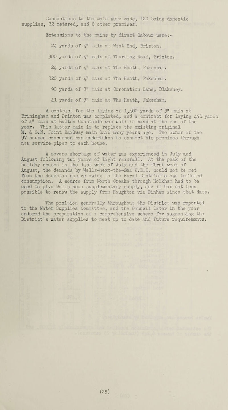 Connections to the main were made, 120 being domestic supplies, 32 metered, and 8 other premises. Extensions to the mains by direct labour were:~ 24 yards of 4 i.ain at 300 yards of 4 main at 24 yards of 4 main at 320 yards of 4 main at 90 yards of 3 main at 41 yards of 3 main at West End, Briston. Thurning Road, Briston. The Heath, Fakenham. The Heath, Fakenham. Coronation Lane, Blakeney. The Heath, Fakenham. A contract for the laying of 1,400 yards of 3 main at Briningham and Brinton was completed, and a contract for laying 456 yards of 4 main at melton Constable was well in hand at the end of the year. This latter main is to replace the existing original M. & G.N. Joint Railway main laid many years ago. The owner of the 97 houses concerned has undertaken to connect his premises through new service pipes to each house. A severe shortage of water was experienced in July and August following two years of light rainfall. At the peak of the holiday season in the last week of July and the first week of August, the demands by Wells-next~the-Sea U. D. C. could not be met from the Houghton source owing to the Rural District’s own inflated consumption. A source from North Creake through Holkham had to be used to give Wells some supplementary supply, and it has not been possible to renew the supply from Houghton via Binham since that date. The position generally throughout the District was reported to the Water Supplies Committee, and the Council later in the 3^ear ordered the preparation of a comprehensive scheme for augmenting the District’s water supplies to meet up to date and future requirements.