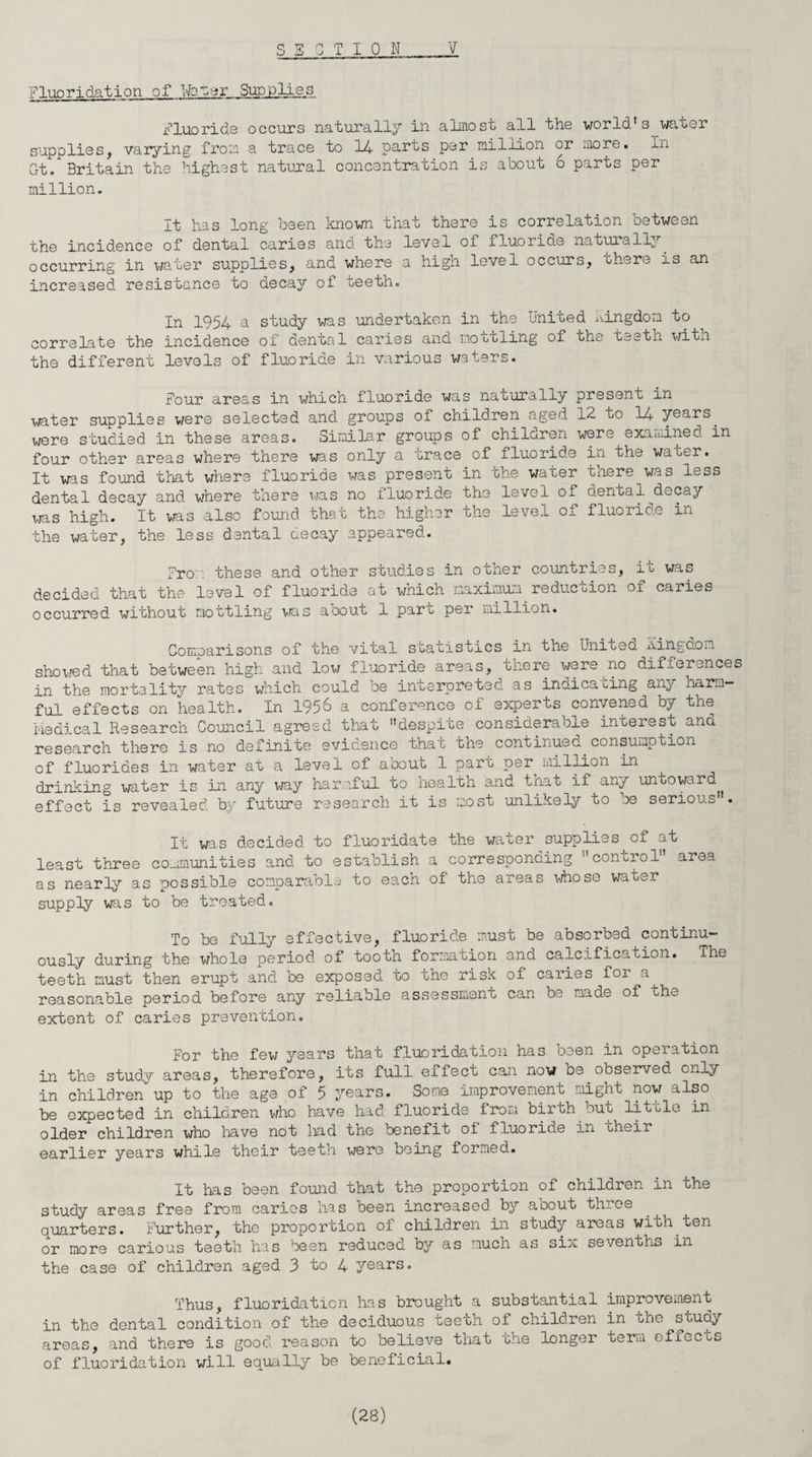 V SECTION Fluoridation of tbner Supplies Fluoride occurs naturally in almost all the world's waoer supplies, varying from a trace to 14 parts per million or more, in Gt. Britain the highest natural concentration is aoout o parts per million. It has long been known that there is correlation between the incidence of dental caries and the level of fluoride naturally, occurring in water supplies, and where a high level occurs, there is an increased resistance to decay of teeth. In 1954 a study was undertaken in the United kingdom to correlate the incidence of dental caries and mottling of the teeth with the different levels of fluoride in various waters. Four areas in which fluoride was natura,lly present in water supplies were selected and groups of children aged 12 to 14 years, were studied in these areas. Similar groups of children were examined in four other areas where there was only a trace of fluoride in the water. It was found that where fluoride was present in the water there was less dental decay and where there was no fluoride the level of o.ental decay was high. It was also found that the higher the level of fluoride in the water, the less dental cecay appeared. Fro: these and other studies in other countries, ic was decided that the level of fluoride at which maximum reduction of caries occurred without mottling was about 1 part per million. Comparisons of the vital statistics in the Uniteo. kingdom showed that between high and low fluoride areas, there were no differences in the mortality rates which could be interpreted as indicating any Harm¬ ful effects on health. In 1956 a conference of experts convened by the Medical Research Council agreed that despite considerable interest and research there is no definite evidence that the continued consumption of fluorides in water at a level of about 1 part per million in drinking water is in any way harmful to health and tnat if any untoward effect is revealed by future research it is most unlikely to be serious'. It was decided to fluoridate the water supplies of at least three communities and to establish a corresponding control area as nearly as possible comparable to each of the areas whose water supply was to be treated. To be fully effective, fluoride must be absorbed continu¬ ously during the whole period of tooth formation and calcification. The teeth must then erupt and be exposed to the risk of caries for a^ reasonable period before any reliable assessment can be made of the extent of caries prevention. For the few years that fluoridation has been in operation in the study areas, therefore, its full effect can now oe observed only in children up to the age of 5 years. Some improvement might now also be expected in children who have had fluoride from birth out little in older children who have not lad the benefit of fluorine in their earlier years while their teeth were being formed. It has been found that the proportion of children in the study areas free from caries has been increased by about three quarters. Further, the proportion of children in study areas wiuh.ten or more carious teeth has been reduced by as much as six sevenths in the case of children aged 3 to 4 years. Thus, fluoridation has brought a substantial improvement in the dental condition of the deciduous teeth of children in ohe study areas, and there is good reason to believe that the longer term effects of fluoridation will equally be beneficial.