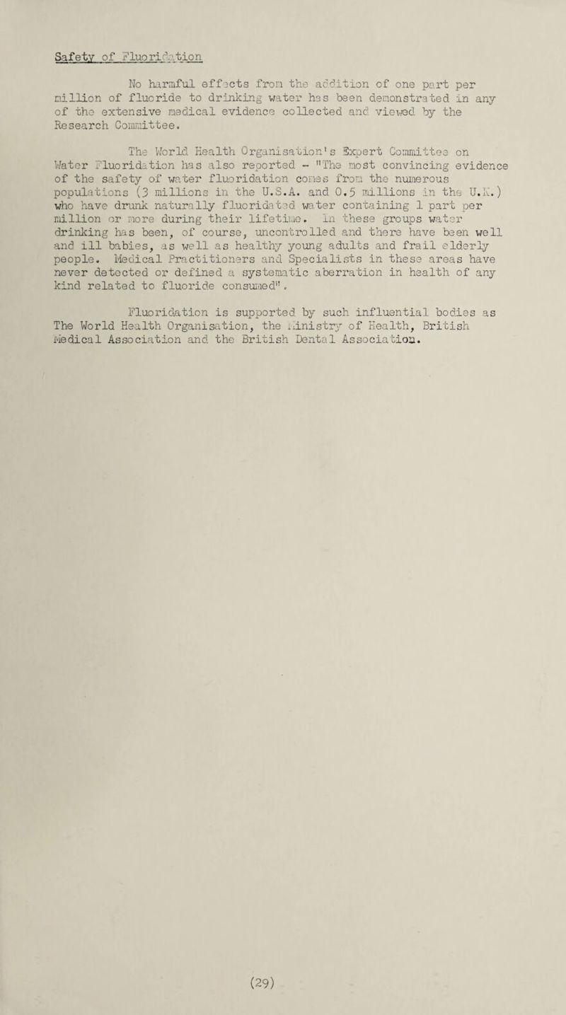 Safety of Fluoridation No harmful effects from the addition of one part per million of fluoride to drinking water has been demonstrated in any of the extensive medical evidence collected and viewed by the Research Committee. The World Health Organisation's Expert Committee on Water fluoridation has also reported - The most convincing evidence of the safety of water fluoridation cones from the numerous populations (3 millions in the U.S.A. and 0.5 millions in the U.K.) who have drunk naturally fluoridated water containing 1 part per million or more during their lifetime. In these groups water drinkine has been, of course, uncontrolled and there have been well and ill babies, as well as healthy young adults and frail elderly people. Medical Practitioners and Specialists in these areas have never detected or defined a systematic aberration in health of any kind related to fluoride consumed. Fluoridation is supported by such influential bodies as The World Health Organisation, the ministry of Health, British i-iedical Association and the British Dental Association.