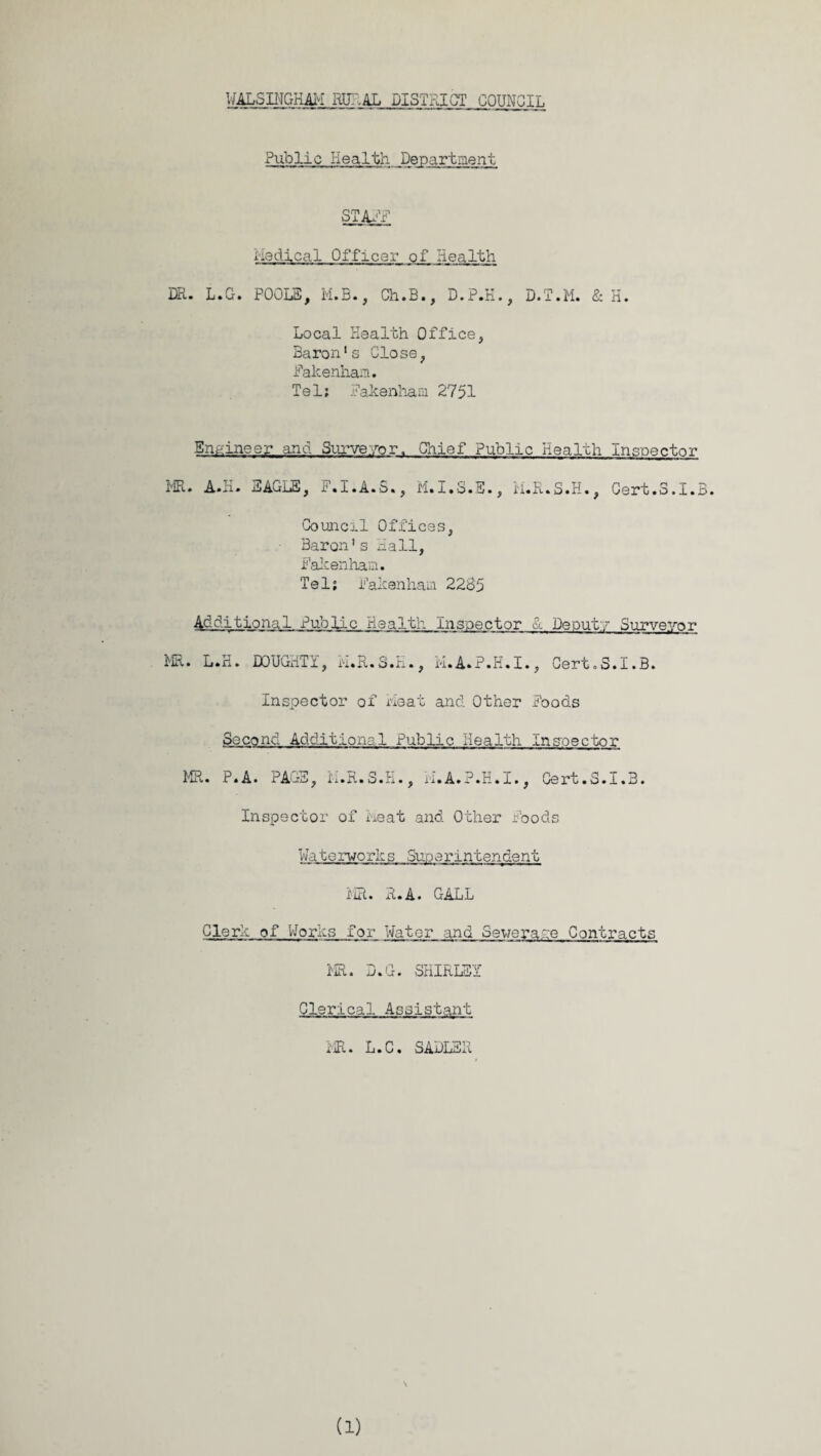 Public Health Department STAFF Medical Officer of Health DR. L.G. POOLS, M.E., Ch.B., D.P.H., D.T.M. & H. Local Health Office, Baron's Close, Pakenham. Tel; Fakenham 2751 Engineer and Surveyor. Chief Public Health Inspector MR. A.H. EAGLE, F.I.A.S., M.I.S.S., ii.R.S.H., Cert.3.1.B. Council Offices, Baron's Hall, Fakenham. Tel; Fakenham 2285 Additional Public Health Inspector & Deputy Surveyor MR. L.H. DOUGHTY, ii.R.S.H., M.A.P.H.I., Cert.S.I.B. Inspector of Heat and Other Poods Second Additional Public Health Inspector MR. P.A. PAGE, ii.R.S.H., H.A.P.H.I., Cert.S.I.B. Inspector of heat and Other Foods Waterworks Superintendent MR. R.A. GALL Clerk of Works for Water and Sewerape Contracts MR. D.G. SHIRLEY Clerical Assistant MR. L.C. SADLER