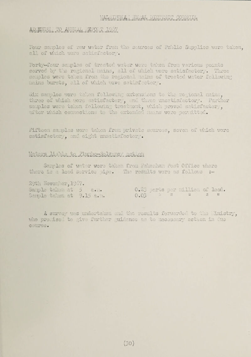 liAL^n'C&L: ..UhAL DIGribiC? CObhOIL ADJEi’IL'U, 20 AIhrUAh 1SP0...T 19 37 four 30:ioloa oi row water fror.i tii..• sources of Public Supolios wore taken. ia: roles of r aw w wniCii were sati four sa uplo s of oy c .c reg tonal s were take ii iro: •> -:-i. 1 (_t -U-L. UJ. V. realonal ■ PlixGG ■_ ’canon iron various points .ich wore satisfactory, ins of treated water fcllowin, in:.v bursts, 11 of which wove satiof ctor . Six sarnies were token followin; extensions to th re ?Lonal main , C _• ! 3 31 S: Lie re ■ t.O' r , re: unsti si a ex or iurxncr 1 . w< baken llowinp tro t iont, which provod satisfactor , . ich connection bhe t ] we .’o r itt . Fiftc sa iplos /er taken from priv : urc ? save; c tT whicl wore satisfactory, ml ciyht unsatiafactor . T J <u •’* •-> pq • • J. l3 H 3] jl M to Pluiabo- ■Solve: 3a uric r.i Q of water wore ta! thero i W t.l lc ad service )j-p • 29th Never! :C-r ,1 • yf 17 y ^ f • Sample C Q-HO i ’ at 5 a.: 3 a nolo taken at 9.15 a. r». 0.5- 2j • rts v; ;; ; illic of load. 0.0. A survey was undortakon and the results forwarded to hLnisti d 0 who pro:, isc to live further uinr.ncc as cO jssar- aexxon in ..no