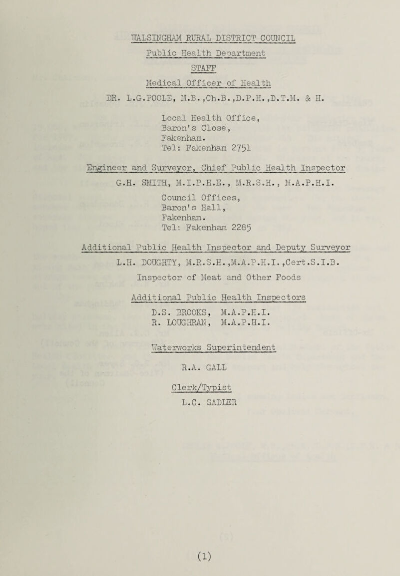 Public Health Department STAFF Medical Officer of Health DR. L.G.POOLS, M.B.,Ch.B.,D.P.H.,D.T.M. & H. Local Health Office, Baron's Close, Fakenham. Tel; Fakenham 2751 Engineer and Surveyor, Chief Public Health Inspector G.H. SMITH, M.I.P.H.E. , M.R.S.H., M.A.P.H.I. Council Offices, Baron's Hall, Fakenham. Tel: Fakenham 2285 Additional Public Health Inspector and Deputy Surveyor L.H. DOUGHTY, M.R.S.H.,M.A.P.H.I.,Cert.S.I.B. Inspector of Meat and Other Foods Additional Public Health Inspectors D.S. BROOKS, M.A.P.H.I. R. LOUGHRAN, M.A.P.H.I. Waterworks Superintendent R.A. GALL Cle rlc/Typist L.C. SADLER