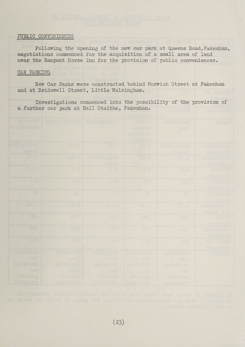 PUBLIC CONVENIENCES Following the opening of the new car park at Queens Road,Fakenham, negotiations commenced for the acquisition of a small area of land near the Rampant Horse Inn for the provision of public conveniences. CAR PARKING New Car Parks were constructed Behind Norwich Street at Fakenham and at Bridewell Street, Little Walsingham. Investigations commenced into the possibility of the provision of a further car park at Hall Staithe, Fakenham.