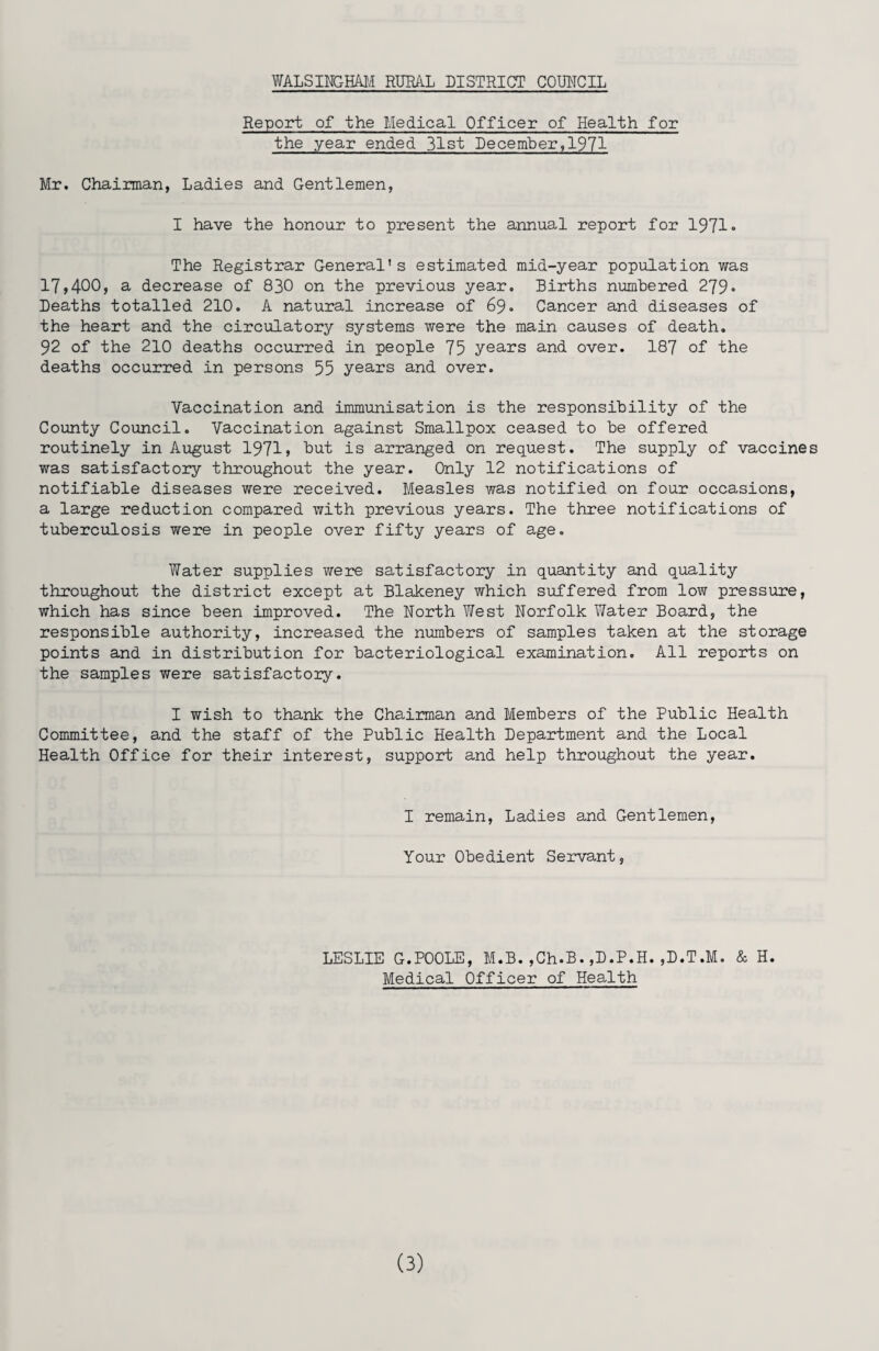 Report of the Medical Officer of Health for the year ended 31st December,1971 Mr. Chairman, Ladies and Gentlemen, I have the honour to present the annual report for 1971* The Registrar General's estimated mid-year population was 17,400, a decrease of 830 on the previous year. Births numbered 279• Deaths totalled 210. A natural increase of 69. Cancer and diseases of the heart and the circulatory systems were the main causes of death. 92 of the 210 deaths occurred in people 75 years and over. 187 of the deaths occurred in persons 55 years and over. Vaccination and immunisation is the responsibility of the County Council. Vaccination against Smallpox ceased to be offered routinely in August 1971 > but is arranged on request. The supply of vaccines was satisfactory throughout the year. Only 12 notifications of notifiable diseases were received. Measles was notified on four occasions, a large reduction compared with previous years. The three notifications of tuberculosis were in people over fifty years of age. Water supplies were satisfactory in quantity and quality throughout the district except at Blakeney which suffered from low pressure, which has since been improved. The North West Norfolk Water Board, the responsible authority, increased the numbers of samples taken at the storage points and in distribution for bacteriological examination. All reports on the samples were satisfactory. I wish to thank the Chairman and Members of the Public Health Committee, and the staff of the Public Health Department and the Local Health Office for their interest, support and help throughout the year. I remain, Ladies and Gentlemen, Your Obedient Servant, LESLIE G.POOLE, M.B.,Ch.B.,D.P.H.,D.T.M. & H. Medical Officer of Health