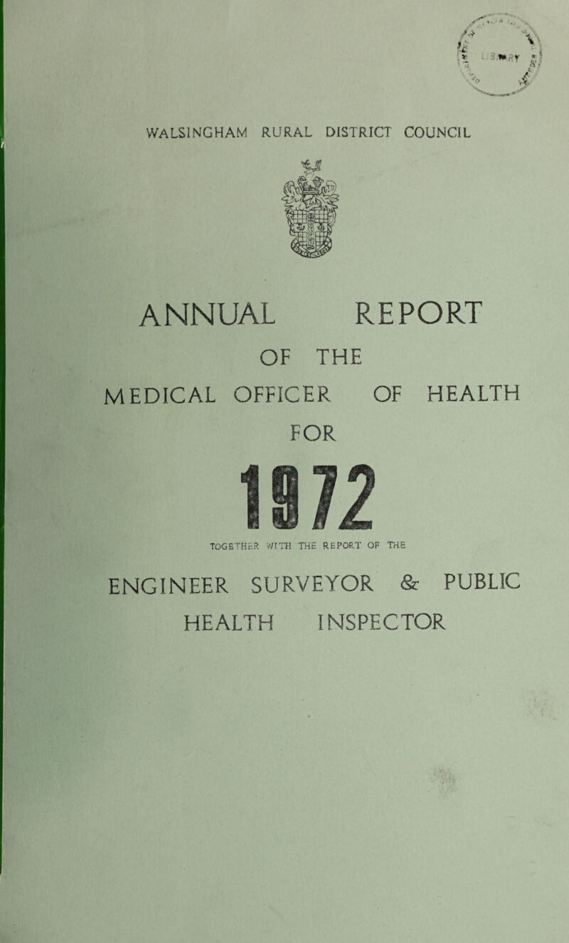 WALS1NGHAM RURAL DISTRICT COUNCIL ANNUAL REPORT OF THE MEDICAL OFFICER OF HEALTH FOR 1872 TOGETHER WITH THE REPORT OF THE ENGINEER SURVEYOR & PUBLIC HEALTH INSPECTOR 8£*