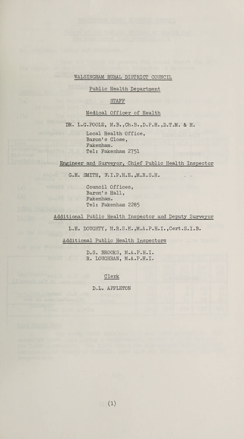 Public Health Department STAFF Medical Officer of Health DR. L.G.POOLE, M.B.,Ch.B.,D.P.H.,D.T.M. & H. Local Health Office, Baron's Close, Fakenham. Tel: Fakenham 2751 Engineer and Surveyor, Chief Public Health Inspector G.H. SMITH, -F.I.P.H.E. ,M.R.S.H. . Council Offices, Baron's Hall, Fakenham. Tel: Fakenham 2285 Additional Public Health Inspector and Deputy Surveyor L.H. DOUGHTY, M.R.S.H.,M.A.P.H.I.,Cert.S.I.B. Additional Public Health Inspectors D.S. BROOKS, M.A.P.H.I. R. LOUGHRAN, M.A.P.H.I. Clerk D.L. APPLETON