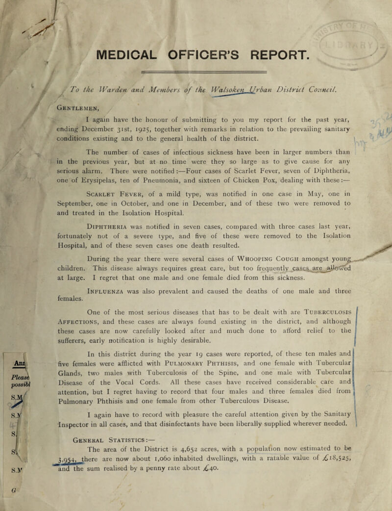 MEDICAL OFFICER’S REPORT '* Anr Phase possibl S.M To the Warden and Members of the Watsoken Urban District Council. Gentlemen, I again have the honour of submitting to you my report for the past year, ending December 31st, 1925, together with remarks in relation to the prevailing sanitary conditions existing and to the general health of the district. The number of cases of infectious sickness have been in larger numbers than in the previous year, but at no time were they so large as to give cause for any serious alarm. There were notified :—Four cases of Scarlet Fever, seven of Diphtheria, one of Erysipelas, ten of Pneumonia, and sixteen of Chicken Pox, dealing with these:— Scarlet Fever, of a mild type, was notified in one case in May, one in September, one in October, and one in December, and of these two were removed to and treated in the Isolation Hospital. Diphtheria was notified in seven cases, compared with three cases last year, fortunately not of a severe type, and five of these were removed to the Isolation Hospital, and of these seven cases one death resulted. During the year there were several cases of Whooping Cough amongst young^ children. This disease always requires great care, but too frequently cases_ are^ ajdevved at large. I regret that one male and one female died from this sickness. Influenza was also prevalent and caused the deaths of one male and three females. One of the most serious diseases that has to be dealt with are Tuberculosis Affections, and these cases are always found existing in the district, and although these cases are now carefully looked after and much done to afford relief to the sufferers, early notification is highly desirable. In this district during the year 19 cases were reported, of these ten males and five females were afflicted with Pulmonary Phthisis, and one female with Tubercular Glands, two males with Tuberculosis of the Spine, and one male with Tubercular Disease of the Vocal Cords. All these cases have received considerable care and attention, but I regret having to record that four males and three females died from Pulmonary Phthisis and one female from other Tuberculous Disease. I again have to record with pleasure the careful attention given by the Sanitary Inspector in all cases, and that disinfectants have been liberally supplied wherever needed. General Statistics:— The area of the District is 4,652 acres, with a population now estimated to be 3,954, there are now about 1,060 inhabited dwellings, with a ratable value of ^1^,525, and the sum realised by a penny rate about £40. Q