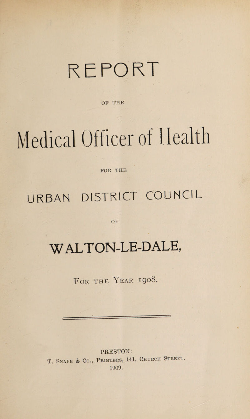 REPORT OF THE Medical Officer of Health FOR THE URBAN DISTRICT COUNCIL OF WALT ON-LE-DALE, For the Year 1908. PRESTON: T. Snape & Co., Printers, 141, Church Street. 1909,