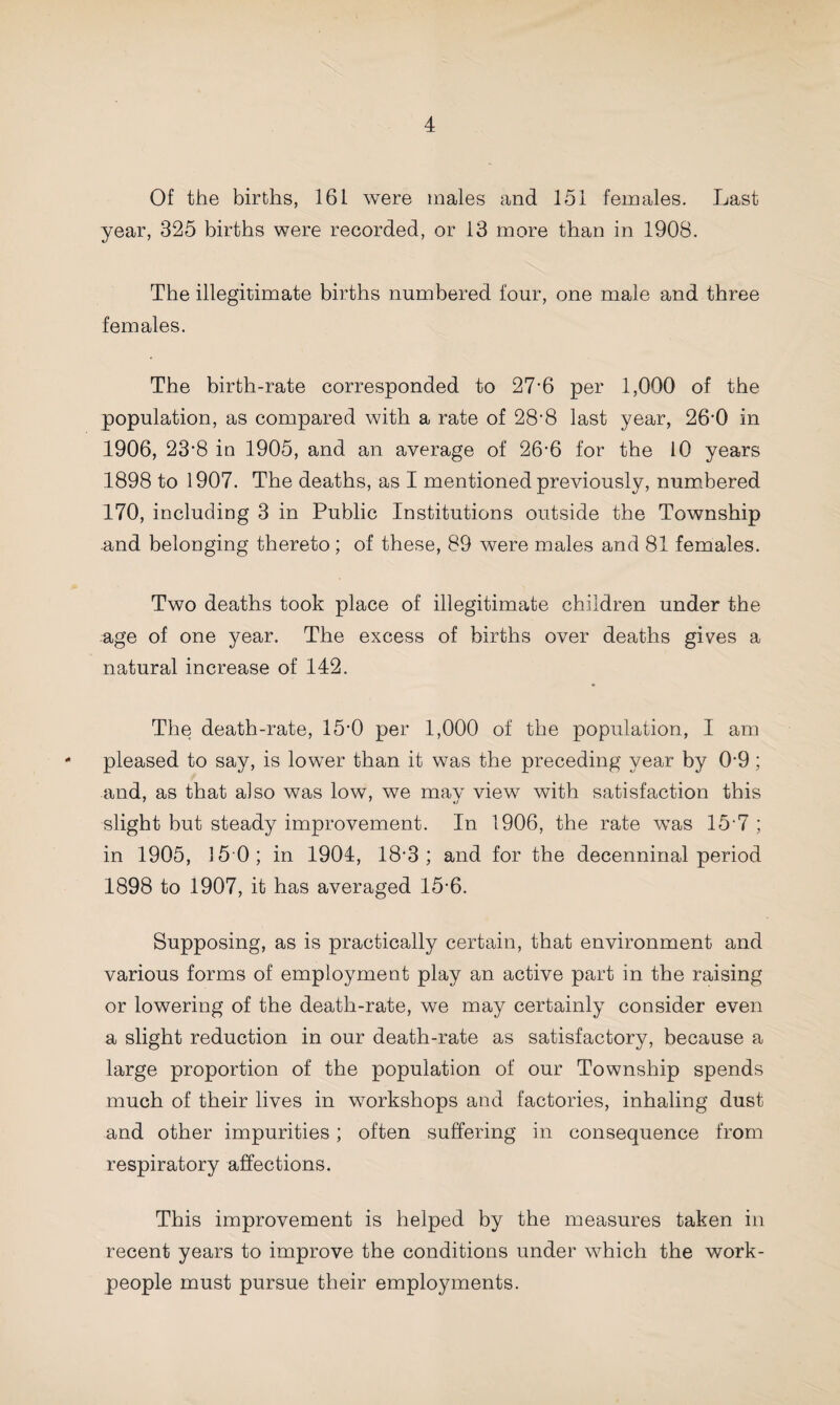 Of the births, 161 were males and 151 females. Last year, 325 births were recorded, or 13 more than in 1908. The illegitimate births numbered four, one male and three females. The birth-rate corresponded to 27-6 per 1,000 of the population, as compared with a rate of 28'8 last year, 26-0 in 1906, 23’8 in 1905, and an average of 26-6 for the 10 years 1898 to 1907. The deaths, as I mentioned previously, numbered 170, including 3 in Public Institutions outside the Township and belonging thereto ; of these, 89 were males and 81 females. Two deaths took place of illegitimate children under the age of one year. The excess of births over deaths gives a natural increase of 142. The death-rate, 15*0 per 1,000 of the population, I am - pleased to say, is lower than it was the preceding year by 0'9 ; and, as that also was low, we may view with satisfaction this slight but steady improvement. In 1906, the rate was 15-7 ; in 1905, 15 0; in 1904, 18-3; and for the decenninal period 1898 to 1907, it has averaged 15-6. Supposing, as is practically certain, that environment and various forms of employment play an active part in the raising or lowering of the death-rate, we may certainly consider even a slight reduction in our death-rate as satisfactory, because a large proportion of the population of our Township spends much of their lives in workshops and factories, inhaling dust and other impurities; often suffering in consequence from respiratory affections. This improvement is helped by the measures taken in recent years to improve the conditions under which the work¬ people must pursue their employments.