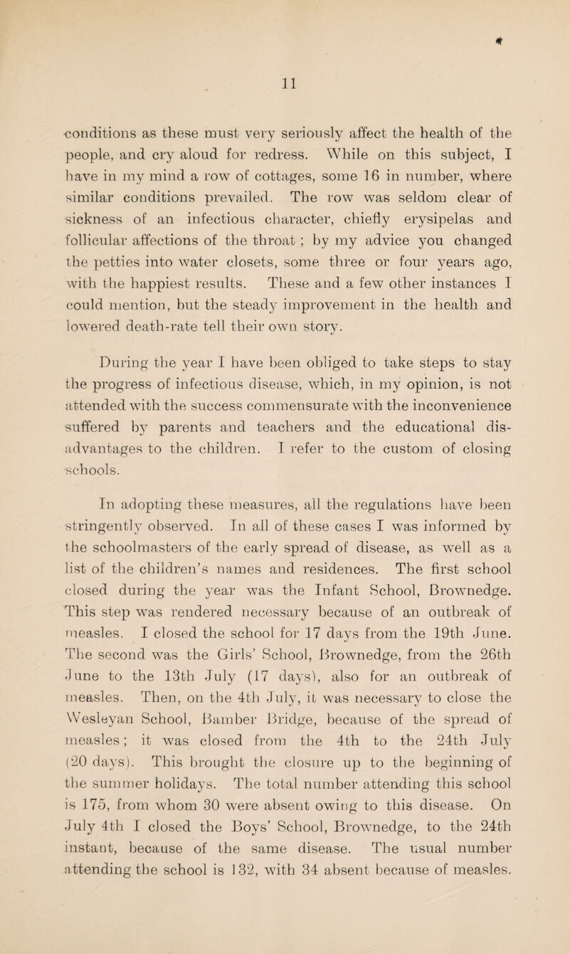 •conditions as these must very seriously affect the health of the people, and cry aloud for redress. While on this subject, I have in my mind a row of cottages, some 16 in number, where similar conditions prevailed. The row was seldom clear of sickness of an infectious character, chiefly erysipelas and follicular affections of the throat ; by my advice you changed the petties into water closets, some three or four years ago, with the happiest results. These and a few other instances I could mention, but the steady improvement in the health and lowered death-rate tell their own story. During the year I have been obliged to take steps to stay the progress of infectious disease, which, in my opinion, is not attended with the success commensurate with the inconvenience suffered by parents and teachers and the educational dis¬ advantages to the children. I refer to the custom of closing schools. In adopting these measures, all the regulations have been stringently observed. In all of these cases I was informed by the schoolmasters of the early spread of disease, as well as a list of the children’s names and residences. The first school closed during the year was the Infant School, Brownedge. This step was rendered necessary because of an outbreak of measles. I closed the school for 17 days from the 19th June. The second was the Girls’ School, Brownedge, from the 26th June to the 13th July (17 days), also for an outbreak of measles. Then, on the 4th July, it was necessary to close the Wesleyan School, Bamber Bridge, because of the spread of measles; it was closed from the 4th to the 24th July (20 days). This brought the closure up to the beginning of the summer holidays. The total number attending this school is 175, from whom 30 were absent owing to this disease. On July 4th I closed the Boys’ School, Brownedge, to the 24th instant, because of the same disease. The usual number attending the school is 132, with 34 absent because of measles.