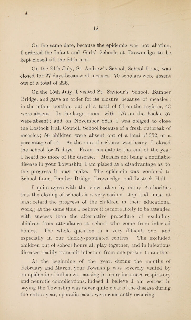 On the same date, because the epidemic was not abating, I ordered the Infant and Girls’ Schools at Brownedge to be kept closed till the 24th inst. On the 24th July, St. Andrew’s School, School Lane, was closed for 27 days because of measles; 70 scholars were absent out of a total of 226. On the 15th July, I visited St. Saviour’s School, Bamber Bridge, and gave an order for its closure because of measles ; in the infant portion, out of a total of 81 on the register, 43 were absent. In the large room, with 176 on the books. 57 were absent; and on November 28th, I was obliged to close the Lostock Hall Council School because of a fresh outbreak of measles; 56 children were absent out of a total of 352, or a percentage of 14. As the rate of sickness was heavy, I closed the school for 27 days. From this date to the end of the year I heard no more of the disease. Measles not being a notifiable disease in your Township, I am placed at a disadvantage as to the progress it may make. The epidemic was confined to School Lane, Bamber Bridge, Brownedge, and Lostock Hall. I quite agree with the view taken by many Authorities that the closing of schools is a very-serious step, and must at least retard the progress of the children in their educational work,; at the same time I believe it is more likely to be attended with success than the alternative procedure of excluding children from attendance at school who come from infected homes. The whole question is a very difficult one, and especially in our thickly-populated centres. The excluded children out of school hours all play together, and in infectious diseases readily transmit infection from one person to another. At the beginning of the year, during the months of February and March, your Township was severely visited by an epidemic of influenza, causing in many instances respiratory and neurotic complications, indeed I believe I am correct in saying the Township was never quite clear of the disease during the entire year, sporadic cases were constantly occuring.