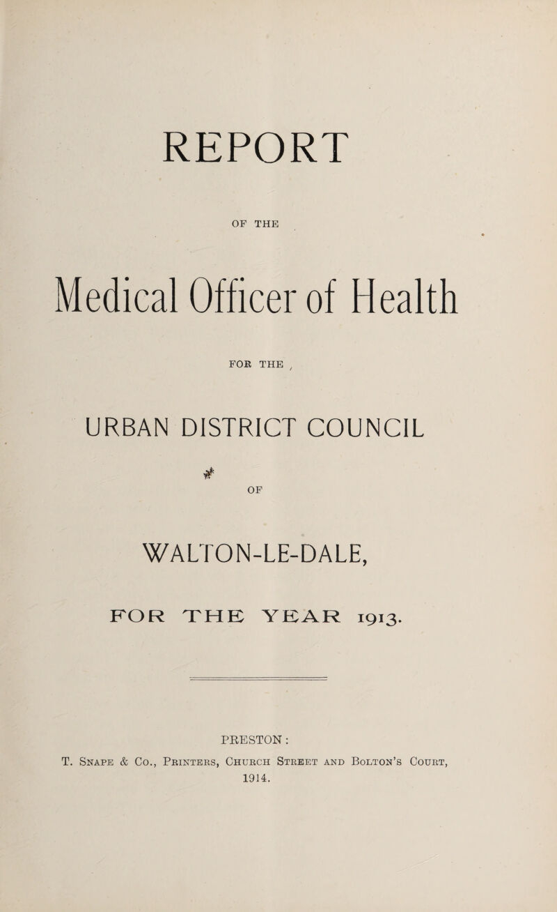 REPORT OF THE Medical Officer of Health FOR THE , URBAN DISTRICT COUNCIL OF WALTON-LE-DALE, FOR THE YEAR 1913. PRESTON : T. Snape & Co., Printers, Church Street and Bolton’s Court, 1914.