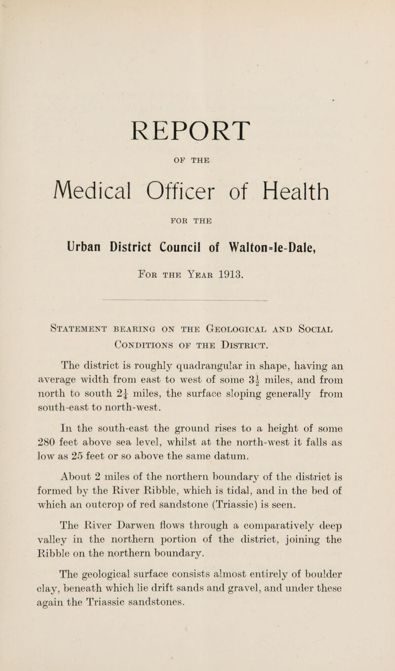 OF THE Medical Officer of Health FOR THE Urban District Council of Wa!ton=le-Dale, For the Year 1913. Statement bearing on the Geological and Social Conditions of the District. The district is roughly quadrangular in shape, having an average width from east to west of some 3| miles, and from north to south 2J miles, the surface sloping generally from south-east to north-west. In the south-east the ground rises to a height of some 280 feet above sea level, whilst at the north-west it falls as low as 25 feet or so above the same datum. About 2 miles of the northern boundary of the district is formed by the Diver Ribble, which is tidal, and in the bed of which an outcrop of red sandstone (Triassic) is seen. The Diver Darwen flows through a comparatively deep valley in the northern portion of the district, joining the Dibble on the northern boundary. The geological surface consists almost entirely of boulder clay, beneath which lie drift sands and gravel, and under these again the Triassic sandstones.