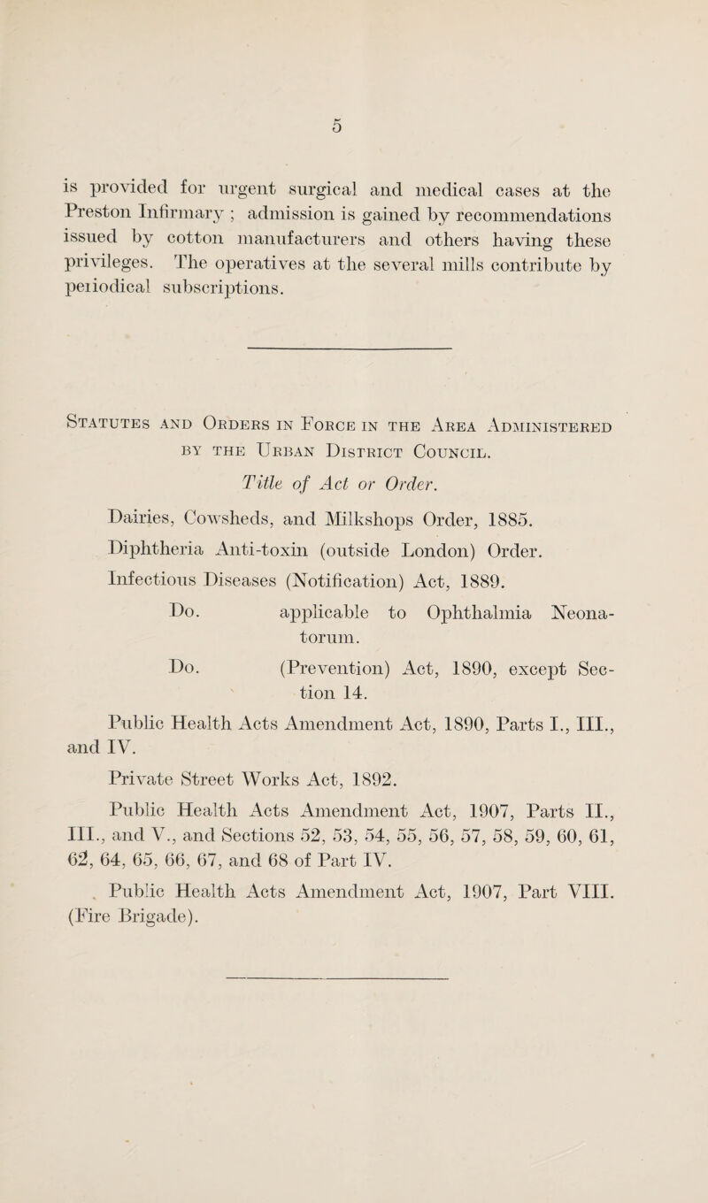 is provided for urgent surgical and medical cases at the Preston Infirmary ; admission is gained by recommendations issued by cotton manufacturers and others having these privileges. The operatives at the several mills contribute by peiiodical subscriptions. Statutes and Orders in Force in the Area Administered by the Urban District Council. Title of Act or Order. Dairies, Cowsheds, and Milkshops Order, 1885. Diphtheria Anti-toxin (outside London) Order. Infectious Diseases (Notification) Act, 1889. Do. applicable to Ophthalmia Neona¬ torum. Do. (Prevention) Act, 1890, except Sec¬ tion 14. Public Health Acts Amendment Act, 1890, Parts I., III., and IV. Private Street Works Act, 1892. Public Health Acts Amendment Act, 1907, Parts II., III., and V., and Sections 52, 53, 54, 55, 56, 57, 58, 59, 60, 61, 62, 64, 65, 66, 67, and 68 of Part IV. Public Health Acts Amendment Act, 1907, Part VIII. (Fire Brigade).