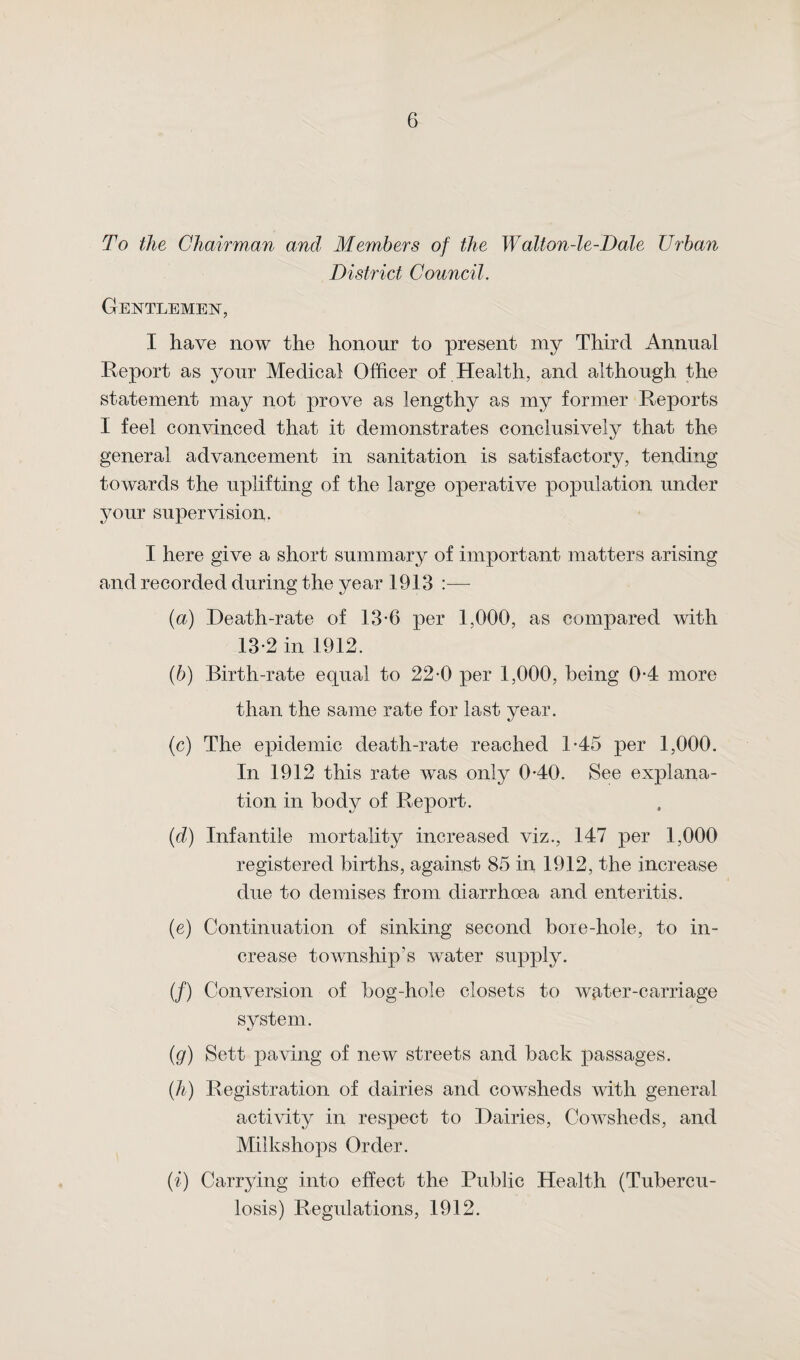 To the Chairman and Members of the Walton-le-Dale Urban District Council. Gentlemen, I have now the honour to present my Third Annual Report as your Medical Officer of Health, and although the statement may not prove as lengthy as my former Reports I feel convinced that it demonstrates conclusively that the general advancement in sanitation is satisfactory, tending towards the uplifting of the large operative population under your supervision. I here give a short summary of important matters arising and recorded during the year 1913 :— (а) Death-rate of 13-6 per 1,000, as compared with 13-2 in 1912. (б) Birth-rate equal to 22-0 per 1,000, being 0-4 more than the same rate for last year. (c) The epidemic death-rate reached 1-45 per 1,000. In 1912 this rate was only 040. See explana¬ tion in body of Report. (id) Infantile mortality increased viz., 147 per 1,000 registered births, against 85 in 1912, the increase due to demises from diarrhoea and enteritis. (e) Continuation of sinking second boie-hole, to in¬ crease township’s water supply. (/) Conversion of bog-hole closets to wfiter-carriage system. (g) Sett paving of new streets and back passages. (h) Registration of dairies and cowsheds with general activity in respect to Dairies, Cowsheds, and Milkshops Order. (i) Carrying into effect the Public Health (Tubercu¬ losis) Regulations, 1912.