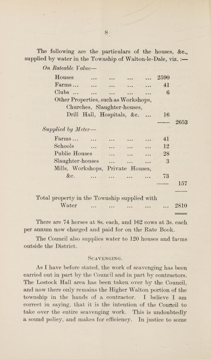 The following are the particulars of the houses, &c., supplied by water in the Township of Walton-le-Dale, viz. :■— On Rateable Value— Houses . 2590 Farms... ... ... ... ... 41 Clubs ... ... ... ... ... 0 Other Properties, such as Workshops, Churches, Slaughter-houses, Drill Hall, Hospitals, &c. ... 16 Supplied by Meter— Farms ... • • • • • » 9 9 9 41 Schools 9 9 • 9 9 9 9 9 9 12 Public Houses • • ♦ • • • 9 9 9 28 Slaughter-houses • • • • • • 9 9 9 3 Mills, Workshops, Private Houses, &c. • • • • • • 9 9 9 73 - 157 Total property in the Township supplied with Water .2810 There are 74 horses at 8s. each, and 162 cows at 3s. each per annum now charged and paid for on the Pate Book. The Council also supplies water to 120 houses and farms outside the District. Scavenging. As I have before stated, the work of scavenging has been carried out in part by the Council and in part by contractors. The Lostock Hall area has been taken over by the Council, and now there only remains the Higher Walton portion of the township in the hands of a contractor. I believe I am correct in saying, that it is the intention of the Council to take over the entire scavenging work. This is undoubtedly a sound policy, and makes for efficiency. In justice to some