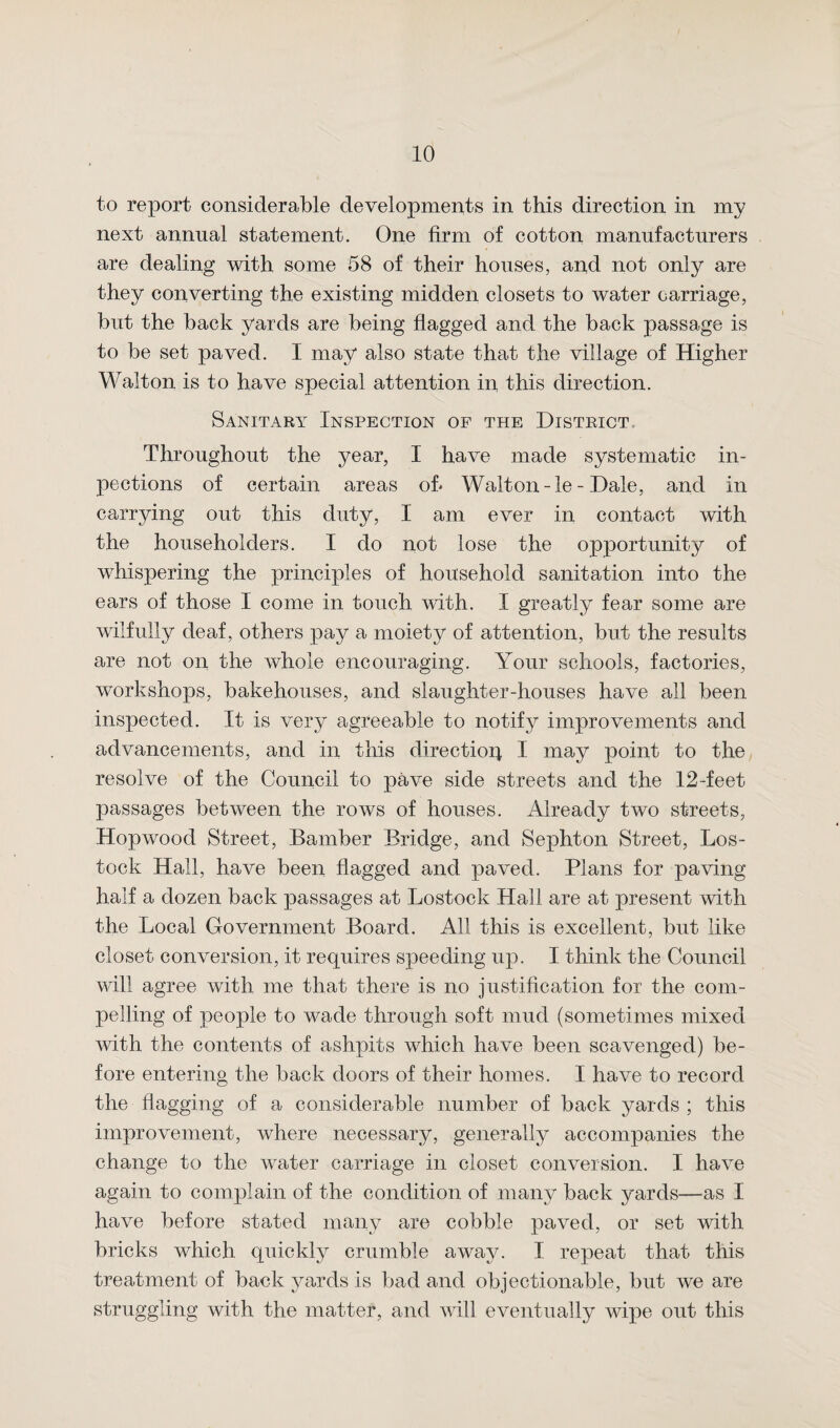 to report considerable developments in this direction in my next animal statement. One firm of cotton manufacturers are dealing with some 58 of their houses, and not only are they converting the existing midden closets to water carriage, hut the back yards are being flagged and the back passage is to be set paved. I may also state that the village of Higher Walton is to have special attention in this direction. Sanitary Inspection of the District Throughout the year, I have made systematic in- pections of certain areas of* Walton - le - Dale, and in carrying out this duty, I am ever in contact with the householders. I do not lose the opportunity of whispering the principles of household sanitation into the ears of those I come in touch with. I greatly fear some are wilfully deaf , others pay a moiety of attention, but the results are not on the whole encouraging. Your schools, factories, workshops, bakehouses, and slaughter-houses have all been inspected. It is very agreeable to notify improvements and advancements, and in this direction I may point to the resolve of the Council to pave side streets and the 12-feet passages between the rows of houses. Already two streets, Hop wood Street, Bamber Bridge, and Sephton Street, Los- tock Hall, have been flagged and paved. Plans for paving half a dozen back passages at Lostock Hall are at present with the Local Government Board. All this is excellent, but like closet conversion, it requires speeding up. I think the Council will agree with me that there is no justification for the com¬ pelling of people to wade through soft mud (sometimes mixed with the contents of ashpits which have been scavenged) be¬ fore entering the back doors of their homes. I have to record the flagging of a considerable number of back yards ; this improvement, where necessary, generally accompanies the change to the water carriage in closet conversion. I have again to complain of the condition of many back yards—as I have before stated many are cobble paved, or set with bricks which quickly crumble away. I repeat that this treatment of back yards is bad and objectionable, but we are struggling with the matter, and will eventually wipe out this