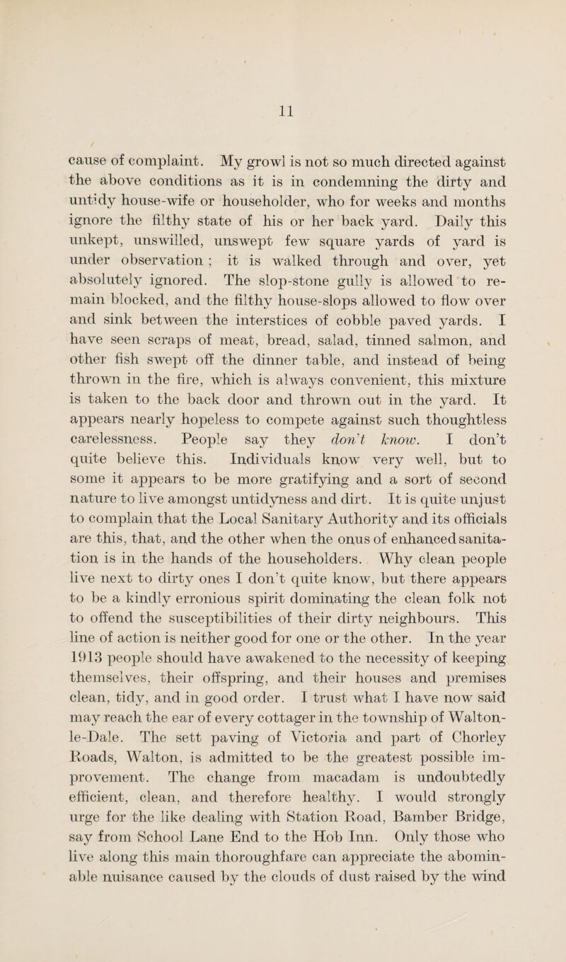 / cause of complaint. My growl is not so much directed against the above conditions as it is in condemning the dirty and untidy house-wife or householder, who for weeks and months ignore the filthy state of his or her back yard. Daily this unkept, unswilled, unswept few square yards of yard is under observation ; it is walked through and over, yet absolutely ignored. The slop-stone gully is allowed to re¬ main blocked, and the filthy house-slops allowed to flow over and sink between the interstices of cobble paved yards. I have seen scraps of meat, bread, salad, tinned salmon, and other fish swept off the dinner table, and instead of being thrown in the fire, which is always convenient, this mixture is taken to the back door and thrown out in the yard. It appears nearly hopeless to compete against such thoughtless carelessness. People say they don't know. I don’t quite believe this. Individuals know very well, but to some it appears to be more gratifying and a sort of second nature to live amongst untidyness and dirt. It is quite unjust to complain that the Local Sanitary Authority and its officials are this, that, and the other when the onus of enhanced sanita¬ tion is in the hands of the householders. Why clean people live next to dirty ones I don't quite know, but there appears to be a kindly erronious spirit dominating the clean folk not to offend the susceptibilities of their dirty neighbours. This line of action is neither good for one or the other. In the year 1913 people should have awakened to the necessity of keeping themselves, their offspring, and their houses and premises clean, tidy, and in good order. I trust what I have now said may reach the ear of every cottager in the township of Walton- le-Dale. The sett paving of Victoria and part of Chorley Roads, Walton, is admitted to be the greatest possible im¬ provement. The change from macadam is undoubtedly efficient, clean, and therefore healthy. I would strongly urge for the like dealing with Station Road, Bamber Bridge, say from School Lane End to the Hob Inn. Only those who live along this main thoroughfare can appreciate the abomin¬ able nuisance caused by the clouds of dust raised by the wind