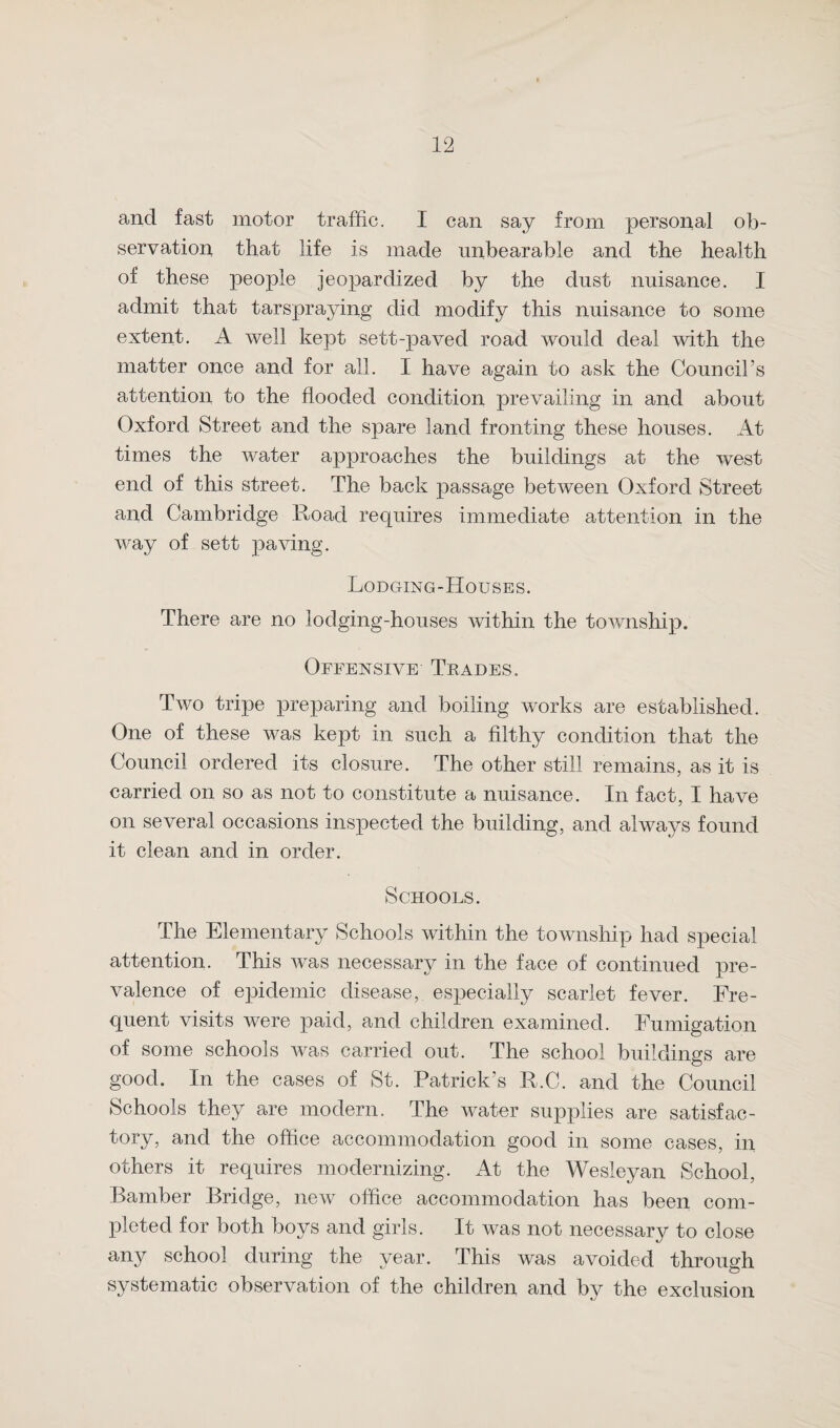 and fast motor traffic. I can say from personal ob¬ servation that life is made unbearable and the health of these people jeopardized by the dust nuisance. I admit that tarspraying did modify this nuisance to some extent. A well kept sett-paved road would deal with the matter once and for ail. I have again to ask the Council’s attention to the flooded condition prevailing in and about Oxford Street and the spare land fronting these houses. At times the water approaches the buildings at the west end of this street. The back passage between Oxford Street and Cambridge Road requires immediate attention in the way of sett paving. Lodging-Houses. There are no lodging-houses within the township. Offensive Trades. Two tripe preparing and boiling works are established. One of these was kept in such a filthy condition that the Council ordered its closure. The other still remains, as it is carried on so as not to constitute a nuisance. In fact, I have on several occasions inspected the building, and always found it clean and in order. Schools. The Elementary Schools within the township had special attention. This was necessary in the face of continued pre¬ valence of epidemic disease, especially scarlet fever. Fre¬ quent visits were paid, and children examined. Fumigation of some schools was carried out. The school buildings are good. In the cases of St. Patrick’s R.C. and the Council Schools they are modern. The water supplies are satisfac¬ tory, and the office accommodation good in some cases, in others it requires modernizing. At the Wesleyan School, Bamber Bridge, new office accommodation has been com¬ pleted for both boys and girls. It was not necessary to close any school during the year. This was avoided through systematic observation of the children and by the exclusion