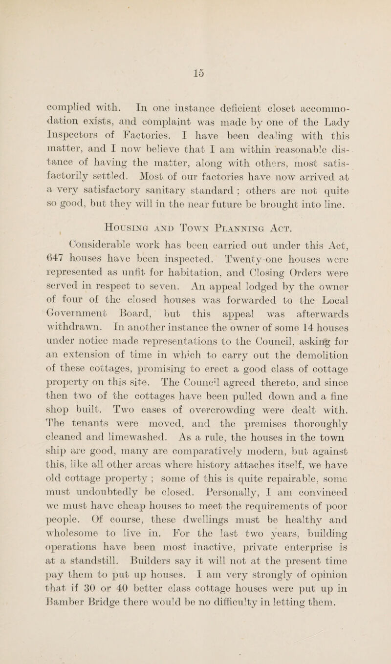 complied with. In one instance deficient closet accommo¬ dation exists, and complaint was made by one of the Lady Inspectors of Factories. I have been dealing with this matter, and I now believe that I am within reasonable dis¬ tance of having the matter, along with others, most satis¬ factorily settled. Most of our factories have now arrived at a very satisfactory sanitary standard ; others are not quite so good, but they will in the near future be brought into line. Housing and Town Planning Act. Considerable work has been carried out under this Act, (347 houses have been inspected. Twenty-one houses were represented as unfit for habitation, and Closing Orders were served in respect to seven. An appeal lodged by the owner of four of the closed houses was forwarded to the Local Government Board, but this appeal was afterwards withdrawn. In another instance the owner of some 14 houses under notice made representations to the Council, asking for an extension of time in which to carry out the demolition of these cottages, promising to erect a good class of cottage property on this site. The Conned agreed thereto, and since then two of the cottages have been pulled down and a fine shop built. Two cases of overcrowding were dealt with. The tenants were moved, and the premises thoroughly cleaned and lime washed. As a rule, the houses in the town ship are good, many are comparatively modern, but against this, like ail other areas where history attaches itself, we have old cottage property ; some of this is quite repairable, some must undoubtedly be closed. Personally, I am convinced we must have cheap houses to meet the requirements of poor people. Of course, these dwellings must be healthy and wholesome to live in. For the last two years, building operations have been most inactive, private enterprise is at a standstill. Builders say it will not at the present time pay them to put up houses. I am very strongly of opinion that if 30 or 40 better class cottage houses were put up in Bamber Bridge there would be no difficulty in letting them.