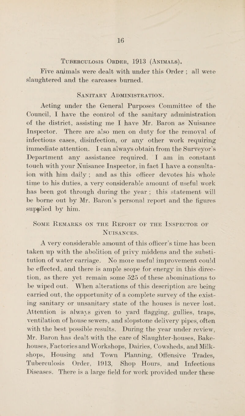 Tuberculosis Order, 1913 (Animals). Five animals were dealt with under this Order ; all weio slaughtered and the carcases burned. Sanitary Administration. Acting under the General Purposes Committee of the Council, I have the control of the sanitary administration of the district, assisting me I have Mr. Baron as Nuisance Inspector. There are also men on duty for the removal of infectious cases, disinfection, or any other work requiring immediate attention. I can always obtain from the Surveyor’s Department any assistance required. I am in constant- touch with your Nuisance Inspector, in fact I have a consulta- ion with him daily ; and as this officer devotes his whole time to his duties, a very considerable amount of useful work has been got through during the year ; this statement will be borne out by Mr. Baron’s personal report and the figures supplied by him. Some Bemarks on the Report of the Inspector of Nuisances. A very considerable amount of this officer’s time has been taken up with the abolition of piivy middens and the substi¬ tution of water carriage. No moie useful improvement could be effected, and there is ample scope for energy in this direc¬ tion, as there yet remain some 525 of these abominations to be wiped out. When alterations of this description are being- carried out, the opportunity of a complete survey of the exist¬ ing sanitary or unsanitary state of the houses is never lost. Attention is always given to yard flagging, gullies, traps, ventilation of house sewers, and slopstone delivery pipes, often with the best possible results. During the year under review, Mr. Baron has dealt with the care of Slaughter-houses, Bake¬ houses, Factories and Workshops, Dairies, Cowsheds, and Milk- shops, Housing and Town Planning, Offensive Trades, Tuberculosis Order, 1913, Shop Hours, and Infectious Diseases. There is a large field for work provided under these