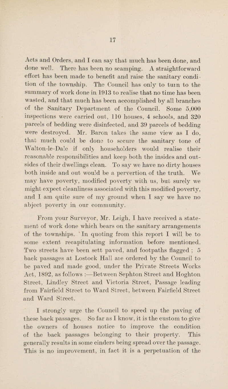 Acts and Orders, and I can say that much has been done, and done well. There has been no scamping. A straightforward effort has been made to benefit and raise the sanitary condi¬ tion of the township. The Council has only to turn to the summary of w'ork done in 1913 to realise that no time has been wasted, and that much has been accomplished by all branches of the Sanitary Department of the Council. Some 5,000 inspections were carried out, 110 houses, 4 schools, and 320 parcels of bedding were disinfected, and 39 parcels of bedding were destroyed. Mr. Baron takes the same view as I do, that much could be done to secure the sanitary tone of Waiton-le-Dale if only householders would realise their reasonable responsibilities and keep both the insides and out¬ sides of their dwellings clean. To say we have no dirty houses both inside and out would be a pervertion of the truth. We may have poverty, modified poverty with us, but surely we might expect cleanliness associated with this modified poverty, and I am quite sure of my ground when I say we have no abject poverty in our community. From your Surveyor, Mr. Leigh, I have received a state¬ ment of work done which bears on the sanitary arrangements of the townships. In quoting from this report I will be to some extent recapitulating information before mentioned. Two streets have been sett paved, and footpaths flagged ; 5 back passages at Lostock Hall aie ordered by the Council to be paved and made good, under the Private Streets Works Act, 1892, as follows :—Between Sephton Street and Hoghton Street, Lindley Street and Victoria Street, Passage leading from Fairfield Street to Ward Street, between Fairfield Street and Ward Street. I strongly urge the Council to speed up the paving of these back passages. So far as I know, it is the custom to give the owners of houses notice to improve the condition of the back passages belonging to their property. This generally results in some cinders being spread over the passage. This is no improvement, in fact it is a perpetuation of the