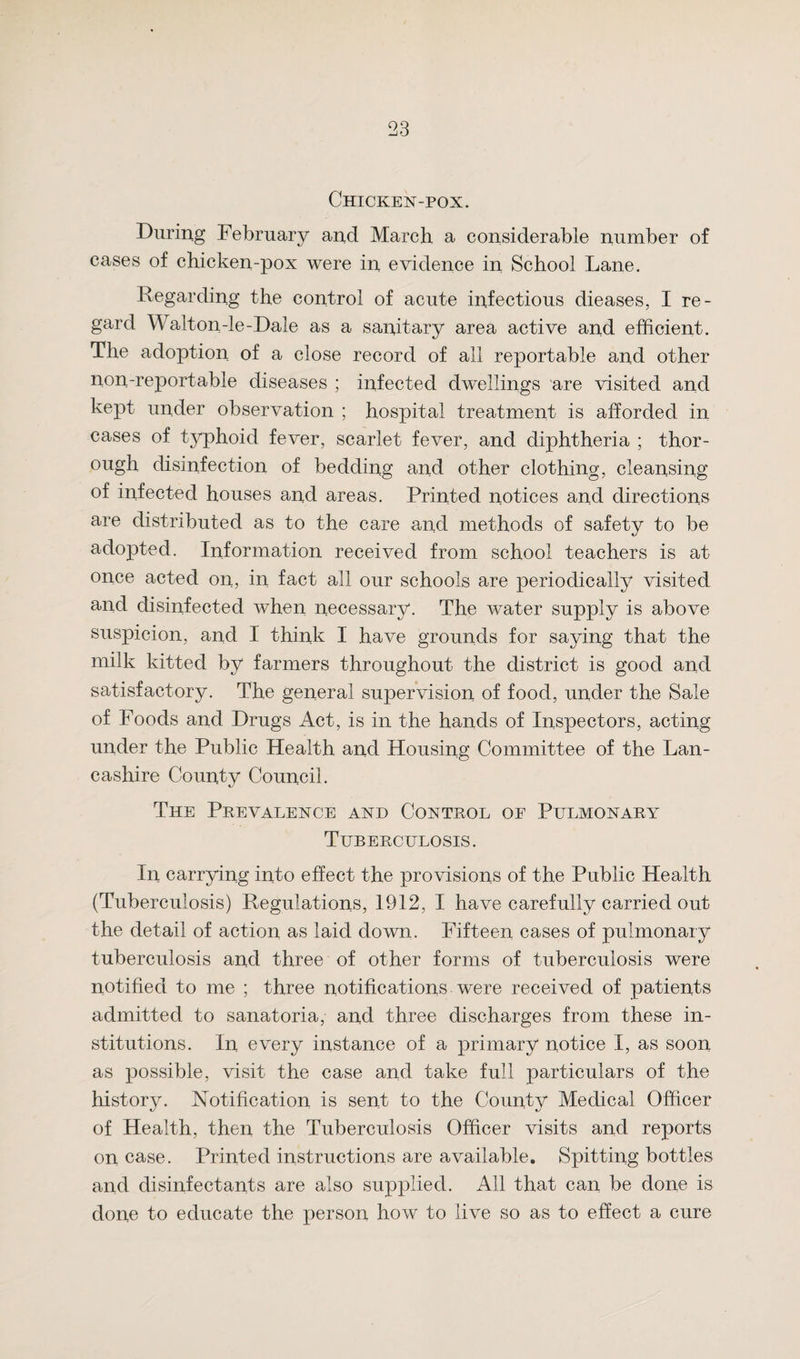 Chicken-pox. During February and March a considerable number of cases of chicken-pox were in evidence in School Lane. Regarding the control of acute infectious dieases, I re¬ gard Walton-le-Dale as a sanitary area active and efficient. The adoption of a close record of all reportable and other non-reportable diseases ; infected dwellings are visited and kept under observation ; hospital treatment is afforded in cases of typhoid fever, scarlet fever, and diphtheria ; thor¬ ough disinfection of bedding and other clothing, cleansing of infected houses and areas. Printed notices and directions are distributed as to the care and methods of safety to be adopted. Information received from school teachers is at once acted on, in fact all our schools are periodically visited and disinfected when necessary. The water supply is above suspicion, and I think I have grounds for saying that the milk kitted by farmers throughout the district is good and satisfactory. The general supervision of food, under the Sale of Foods and Drugs Act, is in the hands of Inspectors, acting under the Public Health and Housing Committee of the Lan¬ cashire County Council. The Prevalence and Control of Pulmonary Tuberculosis. In carrying into effect the provisions of the Public Health (Tuberculosis) Regulations, 1912, I have carefully carried out the detail of action as laid down. Fifteen cases of pulmonary tuberculosis and three of other forms of tuberculosis were notified to me ; three notifications were received of patients admitted to sanatoria, and three discharges from these in¬ stitutions. In every instance of a primary notice I, as soon as possible, visit the case and take full particulars of the history. Notification is sent to the County Medical Officer of Health, then the Tuberculosis Officer visits and reports on case. Printed instructions are available. Spitting bottles and disinfectants are also supplied. All that can be done is done to educate the person how to live so as to effect a cure