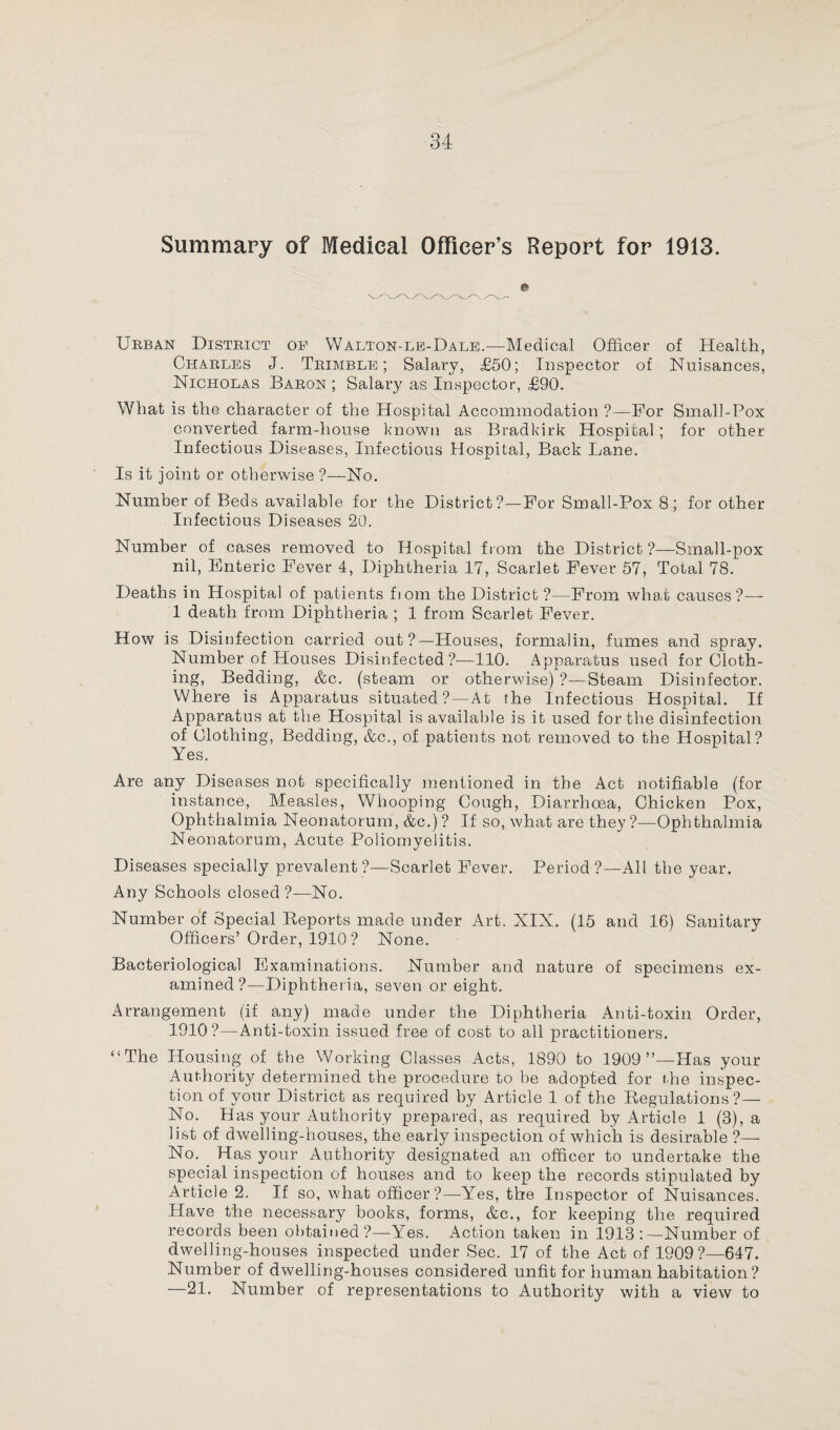 Summary of Medical Officer’s Report for 1913. Urban District of WAlton-le-Dale.—Medical Officer of Health, Charles J. Trimble; Salary, £50; Inspector of Nuisances, Nicholas Baron; Salary as Inspector, £90. What is the character of the Hospital Accommodation ?—For Small-Pox converted farm-house known as Bradkirk Hospital; for other Infectious Diseases, Infectious Hospital, Back Lane. Is it joint or otherwise ?—No. Number of Beds available for the District?—For Small-Pox 8; for other Infectious Diseases 20. Number of cases removed to Hospital from the District ?—Small-pox nil, Enteric Fever 4, Diphtheria 17, Scarlet Fever 57, Total 78. Deaths in Hospital of patients fiom the District ?—From what causes?— 1 death from Diphtheria ; 1 from Scarlet Fever. How is Disinfection carried out?—Houses, formalin, fumes and spray. Number of Houses Disinfected?—110. Apparatus used for Cloth¬ ing, Bedding, &c. (steam or otherwise) ?—Steam Disinfector. Where is Apparatus situated?—At the Infectious Hospital. If Apparatus at the Hospital is available is it used for the disinfection of Clothing, Bedding, &c., of patients not removed to the Hospital? Yes. Are any Diseases not specifically mentioned in the Act notifiable (for instance, Measles, Whooping Cough, Diarrhoea, Chicken Pox, Ophthalmia Neonatorum, &c.) ? If so, what are they?—Ophthalmia Neonatorum, Acute Poliomyelitis. Diseases specially prevalent?—Scarlet Fever. Period?—All the year. Any Schools closed?—No. Number of Special Reports made under Art. XIX. (15 and 16) Sanitary Officers’ Order, 1910? None. Bacteriological Examinations. Number and nature of specimens ex¬ amined?—Diphtheria, seven or eight. Arrangement (if any) made under the Diphtheria Anti-toxin Order, 1910?—Anti-toxin issued free of cost to all practitioners. “The Housing of the Working Classes Acts, 1890 to 1909”—Has your Authority determined the procedure to be adopted for the inspec¬ tion of your District as required by Article 1 of the Regulations?— No. Has your Authority prepared, as required by Article 1 (3), a list of dwelling-houses, the early inspection of which is desirable ?— No. Has your Authority designated an officer to undertake the special inspection of houses and to keep the records stipulated by Article 2. If so, what officer?—Yes, the Inspector of Nuisances. Have the necessary books, forms, &c., for keeping the required records been obtained ?—Yes. Action taken in 1913 : —Number of dwelling-houses inspected under Sec. 17 of the Act of 1909?—647. Number of dwelling-houses considered unfit for human habitation? —21. Number of representations to Authority with a view to