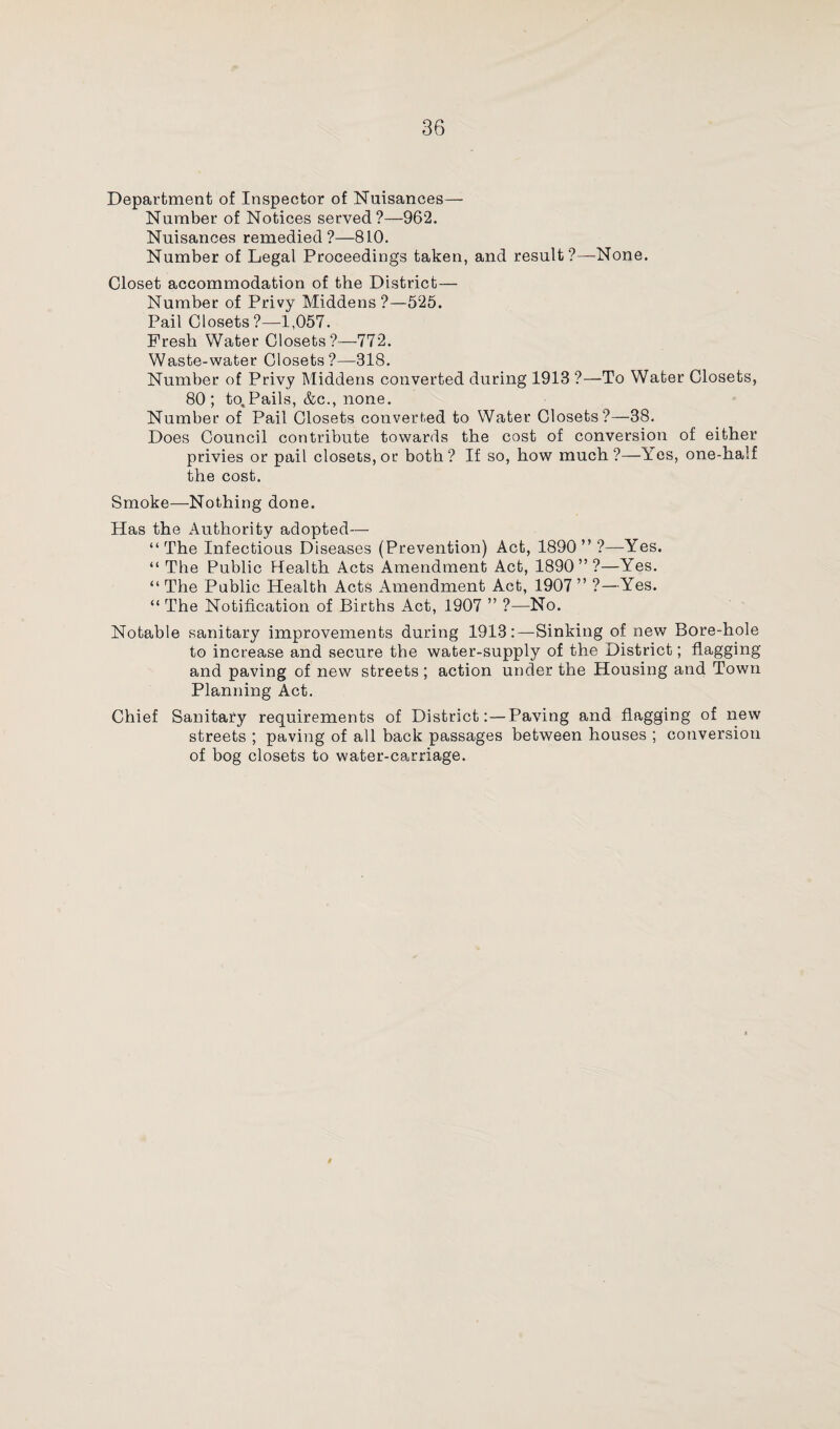 Department of Inspector of Nuisances— Number of Notices served ?—962. Nuisances remedied?—810. Number of Legal Proceedings taken, and result ?—None. Closet accommodation of the District— Number of Privy Middens ?—525. Pail Closets?—1,057. Fresh Water Closets?—772. Waste-water Closets?—318. Number of Privy Middens converted during 1913 ?—To Water Closets, 80; to,Pails, &c., none. Number of Pail Closets converted to Water Closets?—38. Does Council contribute towards the cost of conversion of either privies or pail closets, or both? If so, how much?—Yes, one-half the cost. Smoke—Nothing done. Has the Authority adopted— “The Infectious Diseases (Prevention) Act, 1890” ?—Yes. “ The Public Health Acts Amendment Act, 1890”?—Yes. “ The Public Health Acts Amendment Act, 1907 ” ?—Yes. “ The Notification of Births Act, 1907 ” ?—No. Notable sanitary improvements during 1913:—Sinking of new Bore-hole to increase and secure the water-supply of the District; flagging and paving of new streets ; action under the Housing and Town Planning Act. Chief Sanitary requirements of District:—Paving and flagging of new streets ; paving of all back passages between houses ; conversion of bog closets to water-carriage.